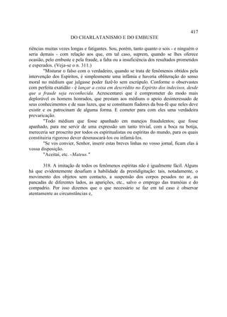 417
                      DO CHARLATANISMO E DO EMBUSTE

riências muitas vezes longas e fatigantes. Sou, porém, tanto quanto o sois - e ninguém o
seria demais - com relação aos que, em tal caso, suprem, quando se lhes oferece
ocasião, pelo embuste e pela fraude, a falta ou a insuficiência dos resultados prometidos
e esperados. (Veja-se o n. 311.)
        "Misturar o falso com o verdadeiro, quando se trata de fenômenos obtidos pela
intervenção dos Espíritos, é simplesmente uma infâmia e haveria obliteração do senso
moral no médium que julgasse poder fazê-lo sem escrúpulo. Conforme o observastes
com perfeita exatidão - é lançar a coisa em descrédito no Espírito dos indecisos, desde
que a fraude seja reconhecida. Acrescentarei que é comprometer do modo mais
deplorável os homens honrados, que prestam aos médiuns o apoio desinteressado de
seus conhecimentos e de suas luzes, que se constituem fiadores da boa-fé que neles deve
existir e os patrocinam de alguma forma. E cometer para com eles uma verdadeira
prevaricação.
        "Todo médium que fosse apanhado em manejos fraudulentos; que fosse
apanhado, para me servir de uma expressão um tanto trivial, com a boca na botija,
mereceria ser proscrito por todos os espiritualistas ou espíritas do mundo, para os quais
constituiria rigoroso dever desmascará-los ou infamá-los.
        "Se vos convier, Senhor, inserir estas breves linhas no vosso jornal, ficam elas à
vossa disposição.
        "Aceitai, etc. - Mateus."

       318. A imitação de todos os fenômenos espíritas não é igualmente fácil. Alguns
há que evidentemente desafiam a habilidade da prestidigitação: tais, notadamente, o
movimento dos objetos sem contacto, a suspensão dos corpos pesados no ar, as
pancadas de diferentes lados, as aparições, etc., salvo o emprego das tramóias e do
compadrio. Por isso dizemos que o que necessário se faz em tal caso é observar
atentamente as circunstâncias e,
 
