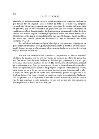 418
                                 CAPÍTULO XXVIII

sobretudo, ter muito em conta o caráter e a posição das pessoas, o objetivo e o interesse
que possam ter em enganar. Essa a melhor de todas as fiscalizações, porquanto
circunstâncias há que fazem desaparecer todos os motivos de suspeita. Julgamos, pois,
em princípio, que se deve desconfiar de quem quer que faça desses fenômenos um
espetáculo, ou objeto de curiosidade e de divertimento, e que pretenda produzi-los à sua
vontade e da maneira exigida, conforme já explicamos. Nunca será demais repetir que as
inteligências ocultas que se nos manifestam têm suas suscetibilidades e fazem questão de
nos provar que também gozam de livre-arbítrio e não se submetem aos nossos
caprichos. (N. 38.)
        Será suficiente assinalemos alguns subterfúgios, que costumam empregar-se, ou
que o podem ser em certos casos, para premunirmos contra a fraude os observadores de
boa-fé. Quanto aos que se obstinam em julgar, sem aprofundarem as coisas, fora tempo
perdido procurar desiludi-los.

        319. Um dos fenômenos mais comuns é o das pancadas no interior mesmo da
substância da madeira, com ou sem movimento da mesa, ou do objeto de que se faça
uso. Esse efeito é um dos mais fáceis de ser imitado, quer pelo contacto dos pés, quer
provocando-se pequenos estalidos no móvel. Há, porém, uma artimanhazinha especial,
que convém desvendar. Basta que uma pessoa coloque as duas mãos espalmadas sobre a
mesa e tão aproximadas que as unhas dos polegares se apóiem fortemente uma contra a
outra; então, por meio de um movimento muscular inteiramente imperceptível, produz-
se nelas um atrito que dá um ruído seco, apresentando grande analogia com o da
tiptologia íntima. Esse ruído repercute na madeira e produz completa ilusão. Nada mais
fácil do que fazer que se ouçam tantas pancadas quantas se queiram, o rufo do tambor,
etc., do que responder a certas perguntas, por um sim, ou um não, por números, ou
mesmo pela indicação das letras do alfabeto.
 