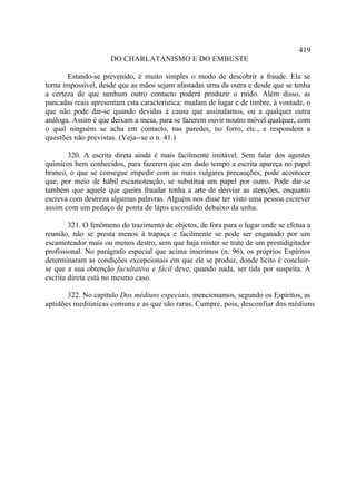 419
                     DO CHARLATANISMO E DO EMBUSTE

       Estando-se prevenido, é muito simples o modo de descobrir a fraude. Ela se
torna impossível, desde que as mãos sejam afastadas urna da outra e desde que se tenha
a certeza de que nenhum outro contacto poderá produzir o ruído. Além disso, as
pancadas reais apresentam esta característica: mudam de lugar e de timbre, à vontade, o
que não pode dar-se quando devidas à causa que assinalamos, ou a qualquer outra
análoga. Assim é que deixam a mesa, para se fazerem ouvir noutro móvel qualquer, com
o qual ninguém se acha em contacto, nas paredes, no forro, etc., e respondem a
questões não previstas. (Veja--se o n. 41.)

       320. A escrita direta ainda é mais facilmente imitável. Sem falar dos agentes
químicos bem conhecidos, para fazerem que em dado tempo a escrita apareça no papel
branco, o que se consegue impedir com as mais vulgares precauções, pode acontecer
que, por meio de hábil escamoteação, se substitua um papel por outro. Pode dar-se
também que aquele que queira fraudar tenha a arte de desviar as atenções, enquanto
escreva com destreza algumas palavras. Alguém nos disse ter visto uma pessoa escrever
assim com um pedaço de ponta de lápis escondido debaixo da unha.

        321. O fenômeno do trazimento de objetos, de fora para o lugar onde se efetua a
reunião, não se presta menos à trapaça e facilmente se pode ser enganado por um
escamoteador mais ou menos destro, sem que haja mister se trate de um prestidigitador
profissional. No parágrafo especial que acima inserimos (n. 96), os próprios Espíritos
determinaram as condições excepcionais em que ele se produz, donde lícito é concluir-
se que a sua obtenção facultativa e fácil deve, quando nada, ser tida por suspeita. A
escrita direta está no mesmo caso.

       322. No capítulo Dos médiuns especiais, mencionamos, segundo os Espíritos, as
aptidões mediúnicas comuns e as que são raras. Cumpre, pois, desconfiar dos médiuns
 