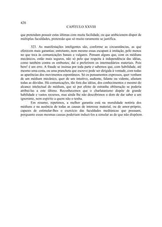 420
                                CAPÍTULO XXVIII

que pretendam possuir estas últimas com muita facilidade, ou que ambicionem dispor de
múltiplas faculdades, pretensão que só muito raramente se justifica.

        323. As manifestações inteligentes são, conforme as circunstâncias, as que
oferecem mais garantias; entretanto, nem mesmo essas escapam à imitação, pelo menos
no que toca às comunicações banais e vulgares. Pensam alguns que, com os médiuns
mecânicos, estão mais seguros, não só pelo que respeita à independência das idéias,
como também contra os embustes; daí o preferirem os intermediários materiais. Pois
bem! é um erro. A fraude se insinua por toda parte e sabemos que, com habilidade, até
mesmo uma cesta, ou uma prancheta que escreve pode ser dirigida à vontade, com todas
as aparências dos movimentos espontâneos. Só os pensamentos expressos, quer venham
de um médium mecânico, quer de um intuitivo, audiente, falante ou vidente, afastam
todas as dúvidas. Há comunicações, tão fora das idéias, dos conhecimentos e mesmo do
alcance intelectual do médium, que só por efeito de estranha obliteração se poderia
atribui-las a este último. Reconhecemos que o charlatanismo dispõe de grande
habilidade e vastos recursos, mas ainda lhe não descobrimos o dom de dar saber a um
ignorante, nem espírito a quem não o tenha.
        Em resumo, repetimos, a melhor garantia está na moralidade notória dos
médiuns e na ausência de todas as causas de interesse material, ou de amor-próprio,
capazes de estimular-lhes o exercício das faculdades mediúnicas que possuam,
porquanto essas mesmas causas poderiam induzi-los a simular as de que não dispõem.
 