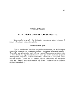 421




                                CAPÍTULO XXIX

             DAS REUNIÕES E DAS SOCIEDADES ESPÍRITAS


       Das reuniões em geral. - Das Sociedades propriamente ditas. - Assuntos de
estudo. - Rivalidades entre as Sociedades.

                               Das reuniões em geral

        324. As reuniões espíritas oferecem grandíssimas vantagens, por permitirem que
os que nelas tomam parte se esclareçam, mediante a permuta das idéias, pelas questões e
observações que se façam, das quais todos aproveitam. Mas, para que produzam todos
os frutos desejáveis, requerem condições especiais, que vamos examinar, porquanto
erraria quem as comparasse às reuniões ordinárias. Todavia, sendo, afinal, cada reunião
um todo coletivo, o que lhes diz respeito decorre naturalmente das precedentes
instruções. Cabe-lhes tomarem as mesmas precauções e preservarem-se dos mesmos
escolhos que os indiví-
 