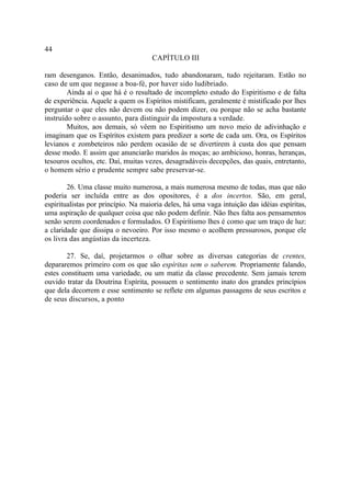 44
                                     CAPÍTULO III

ram desenganos. Então, desanimados, tudo abandonaram, tudo rejeitaram. Estão no
caso de um que negasse a boa-fé, por haver sido ludibriado.
        Ainda aí o que há é o resultado de incompleto estudo do Espiritismo e de falta
de experiência. Aquele a quem os Espíritos mistificam, geralmente é mistificado por lhes
perguntar o que eles não devem ou não podem dizer, ou porque não se acha bastante
instruído sobre o assunto, para distinguir da impostura a verdade.
        Muitos, aos demais, só vêem no Espiritismo um novo meio de adivinhação e
imaginam que os Espíritos existem para predizer a sorte de cada um. Ora, os Espíritos
levianos e zombeteiros não perdem ocasião de se divertirem à custa dos que pensam
desse modo. E assim que anunciarão maridos às moças; ao ambicioso, honras, heranças,
tesouros ocultos, etc. Daí, muitas vezes, desagradáveis decepções, das quais, entretanto,
o homem sério e prudente sempre sabe preservar-se.

        26. Uma classe muito numerosa, a mais numerosa mesmo de todas, mas que não
poderia ser incluída entre as dos opositores, é a dos incertos. São, em geral,
espiritualistas por princípio. Na maioria deles, há uma vaga intuição das idéias espíritas,
uma aspiração de qualquer coisa que não podem definir. Não lhes falta aos pensamentos
senão serem coordenados e formulados. O Espiritismo lhes é como que um traço de luz:
a claridade que dissipa o nevoeiro. Por isso mesmo o acolhem pressurosos, porque ele
os livra das angústias da incerteza.

        27. Se, daí, projetarmos o olhar sobre as diversas categorias de crentes,
depararemos primeiro com os que são espíritas sem o saberem. Propriamente falando,
estes constituem uma variedade, ou um matiz da classe precedente. Sem jamais terem
ouvido tratar da Doutrina Espírita, possuem o sentimento inato dos grandes princípios
que dela decorrem e esse sentimento se reflete em algumas passagens de seus escritos e
de seus discursos, a ponto
 