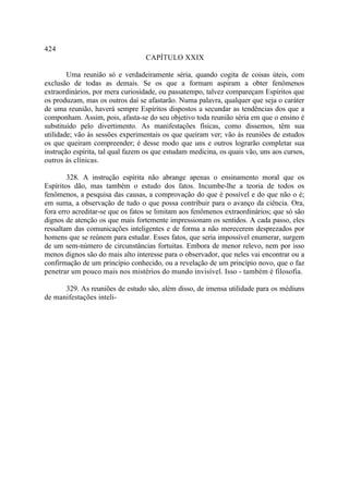 424
                                  CAPÍTULO XXIX

        Uma reunião só e verdadeiramente séria, quando cogita de coisas úteis, com
exclusão de todas as demais. Se os que a formam aspiram a obter fenômenos
extraordinários, por mera curiosidade, ou passatempo, talvez compareçam Espíritos que
os produzam, mas os outros daí se afastarão. Numa palavra, qualquer que seja o caráter
de uma reunião, haverá sempre Espíritos dispostos a secundar as tendências dos que a
componham. Assim, pois, afasta-se do seu objetivo toda reunião séria em que o ensino é
substituído pelo divertimento. As manifestações físicas, como dissemos, têm sua
utilidade; vão às sessões experimentais os que queiram ver; vão às reuniões de estudos
os que queiram compreender; é desse modo que uns e outros lograrão completar sua
instrução espírita, tal qual fazem os que estudam medicina, os quais vão, uns aos cursos,
outros às clínicas.

        328. A instrução espírita não abrange apenas o ensinamento moral que os
Espíritos dão, mas também o estudo dos fatos. Incumbe-lhe a teoria de todos os
fenômenos, a pesquisa das causas, a comprovação do que é possível e do que não o é;
em suma, a observação de tudo o que possa contribuir para o avanço da ciência. Ora,
fora erro acreditar-se que os fatos se limitam aos fenômenos extraordinários; que só são
dignos de atenção os que mais fortemente impressionam os sentidos. A cada passo, eles
ressaltam das comunicações inteligentes e de forma a não merecerem desprezados por
homens que se reúnem para estudar. Esses fatos, que seria impossível enumerar, surgem
de um sem-número de circunstâncias fortuitas. Embora de menor relevo, nem por isso
menos dignos são do mais alto interesse para o observador, que neles vai encontrar ou a
confirmação de um princípio conhecido, ou a revelação de um princípio novo, que o faz
penetrar um pouco mais nos mistérios do mundo invisível. Isso - também é filosofia.

      329. As reuniões de estudo são, além disso, de imensa utilidade para os médiuns
de manifestações inteli-
 