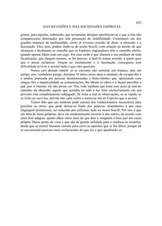 425
                DAS REUNIÕES E DAS SOCIEDADES ESPÍRITAS

gentes, para aqueles, sobretudo, que seriamente desejam aperfeiçoar-se e que a elas não
comparecerem dominados por tola presunção de infalibilidade. Constituem um dos
grandes tropeços da mediunidade, como já tivemos ocasião de dizer, a obsessão e a
fascinação. Eles, pois, podem iludir-se de muito boa-fé, com relação ao mérito do que
alcançam e facilmente se concebe que os Espíritos enganadores têm o caminho aberto,
quando apenas lidam com um cego. Por essa razão é que afastam o seu médium de toda
fiscalização; que chegam mesmo, se for preciso, a fazê-lo tomar aversão a quem quer
que o possa esclarecer. Graças ao insulamento e à fascinação, conseguem sem
dificuldade levá-lo a aceitar tudo o que eles queiram.
         Nunca será demais repetir: aí se encontra não somente um tropeço, mas um
perigo; sim, verdadeiro perigo, dizemos. O único meio, para o médium, de escapar-lhe é
a análise praticada por pessoas desinteressadas e benevolentes que, apreciando com
sangue frio e imparcialidade as comunicações, lhe abram os olhos e o façam perceber o
que, por si mesmo, ele não possa ver. Ora, todo médium que teme esse juízo já está no
caminho da obsessão; aquele que acredita ter sido a luz feita exclusivamente em seu
proveito está completamente subjugado. Se toma a mal as observações, se as repele, se
se irrita ao ouvi-las, dúvida não cabe sobre a natureza má do Espírito que o assiste.
         Temos dito que um médium pode carecer dos conhecimentos necessários para
perceber os erros; que pode deixar-se iludir por palavras retumbantes e por uma
linguagem pretensiosa, ser seduzido por sofismas, tudo na maior boa-fé. Por isso é que
em falta de luzes próprias, deve ele modestamente recorrer à dos outros, de acordo com
estes dois adágios: quatro olhos vêem mais do que dois e -ninguém é bom juiz em causa
própria. Desse ponto de vista é que são de grande utilidade para o médium as reuniões,
desde que se mostre bastante sensato para ouvir as opiniões que se lhe dêem, porque ali
se encontrarão pessoas mais esclarecidas do que ele e que apanharão os
 