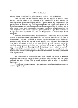 426
                                  CAPÍTULO XXIX

matizes, muitas vezes delicados, por onde trai o Espírito a sua inferioridade.
        Todo médium, que sinceramente deseje não ser joguete da mentira, deve,
portanto, procurar produzir em reuniões serias, levando-lhes o que obtenha em
particular, aceitar agradecido, solicitar mesmo o exame crítico das comunicações que
receba. Se estiver às voltas com Espíritos enganadores, esse o meio mais seguro de se
desembaraçar deles, provando-lhes que não o podem enganar. Aliás, ao médium, que se
irrita com a crítica, tanto menos razão assiste para semelhante irritação, quanto o seu
amor-próprio nada tem que ver com o caso, pois que não é seu o que lhe sai da boca, ou
do lápis, e que mais responsável não é por isso, do que o seria se lesse os versos de um
mau poeta.
        Insistimos nesse ponto, porque, assim como esse é um escolho para os médiuns,
também o é para as reuniões, nas quais importa não se confie levianamente em todos os
intérpretes dos Espíritos. O concurso de qualquer médium obsidiado, ou fascinado, lhes
seria mais nocivo do que útil; não devem elas, pois, aceitá-lo. Julgamos já ter expendido
observações suficientes, de modo a lhes tomar impossível equivocarem-se acerca dos
caracteres da obsessão, se o médium não a puder reconhecer por si mesmo. Um dos
mais evidentes é, da parte deste, a pretensão de ter sempre razão contra toda gente. Os
médiuns obsidiados, que se recusam a reconhecer que o são, se assemelham a esses
doentes que se iludem sobre a própria enfermidade e se perdem, por se não submeterem
a um regime salutar.

        330. O objetivo de uma reunião séria deve consistir em afastar os Espíritos
mentirosos. Incorreria em erro, se se supusesse ao abrigo deles, pelos seus fins e pela
qualidade de seus médiuns. Não o estará, enquanto não se achar em condições
favoráveis.
        A fim de que bem compreenda o que se passa em tais circunstâncias, rogamos ao
leitor se reporte ao que
 