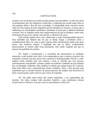 428
                                  CAPÍTULO XXIX

acontece com um homem que tenha de falar perante uma assembléia: se sente que todos
os pensamentos lhes são simpáticos e benévolos, a impressão que recebe reage sobre as
suas próprias idéias e lhes dá mais vivacidade. A unanimidade desse concurso exerce
sobre ele uma espécie de ação magnética que lhe decuplica os recursos, ao passo que a
indiferença, ou a hostilidade o perturbam e paralisam. E assim que os aplausos eletrizam
os atores. Ora, os Espíritos muito mais impressionáveis do que os humanos, muito mais
fortemente do que estes sofrem, sem dúvida, a influência do meio.
        Toda reunião espírita deve, pois, tender para a maior homogeneidade possível.
Está entendido que falamos das em que se deseja chegar a resultados sérios e
verdadeiramente úteis. Se o que se quer é apenas obter comunicações sejam estas quais
forem, sem nenhuma atenção â qualidade dos que as dêem, evidentemente
desnecessárias se tornam todas essas precauções; mas, então, ninguém tem que se
queixar da qualidade do produto.

        332. Sendo o recolhimento e a comunhão dos pensamentos as condições
essenciais a toda reunião séria, fácil é de compreender-se que o número excessivo dos
assistentes constitui uma das causas mais contrarias à homogeneidade. Não há, é certo,
nenhum limite absoluto para esse número e bem se concebe que cem pessoas,
suficientemente concentradas e atentas, estarão em melhores condições do que estariam
dez, se distraídas e bulhentas. Mas, também é evidente que, quanto maior for o número,
tanto mais difícil será o preenchimento dessas condições. Aliás, e fato provado pela
experiência que os círculos íntimos, de poucas pessoas, são sempre mais favoráveis às
belas comunicações, pelos motivos que vimos de expender.

       333. Há ainda outro ponto não menos importante: o da regularidade das
reuniões. Em todas, sempre estão presentes Espíritos a que poderíamos chamar
freqüentadores habituais, sem que com isso pretendamos referir-nos
 