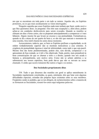 429
                DAS REUNIÕES E DAS SOCIEDADES ESPÍRITAS

aos que se encontram em toda parte e em tudo se metem. Aqueles são, ou Espíritos
protetores, ou os que mais assiduamente se vêem interrogados.
        Ninguém suponha que esses Espíritos nada mais tenham que fazer, senão ouvir o
que lhes queiramos dizer, ou perguntar. Eles têm suas ocupações e, além disso, podem
achar-se em condições desfavoráveis para serem evocados. Quando as reuniões se
efetuam em dias e horas certos, eles se preparam antecipadamente a comparecer e é raro
faltarem. Alguns mesmo há que levam ao excesso a sua pontualidade. Formalizam-se,
quando se dá o atraso de um quarto de hora e, se são eles que marcam o momento de
uma reunião, fora inútil chamá-los antes desse momento.
        Acrescentemos, todavia, que, se bem os Espíritos prefiram a regularidade, os de
ordem verdadeiramente superior não se mostram meticulosos a esse extremo. A
exigência de pontualidade rigorosa é sinal de inferioridade, como tudo o que seja pueril.
Mesmo fora das horas predeterminadas, podem eles, sem dúvida, comparecer e se
apresentam de boa-vontade, se é útil o fim objetivado. Nada, porém, mais prejudicial às
boas comunicações do que os chamar a torto e a direito, quando isso nos acuda à
fantasia e, principalmente, sem motivo sério. Como não se acham adstritos a se
submeterem aos nossos caprichos, bem pode dar-se que não se movam ao nosso
chamado. E então que ocorre tomarem-lhe outros o lugar e os nomes.

                         Das Sociedades propriamente ditas

        334. Tudo o que dissemos das reuniões em geral se aplica naturalmente às
Sociedades regularmente constituídas, as quais, entretanto, têm que lutar com algumas
dificuldades especiais, oriundas dos próprios laços existentes entre os seus membros.
Freqüentes sendo os pedidos, que se nos dirigem, de esclarecimentos sobre a maneira de
se formarem as Sociedades, resumi-los-emos aqui nalgumas palavras.
 