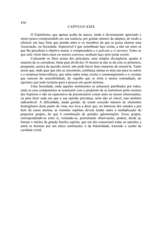 430
                                 CAPÍTULO XXIX

        O Espiritismo, que apenas acaba de nascer, ainda é diversamente apreciado e
muito pouco compreendido em sua essência, por grande número de adeptos, de modo a
oferecer um laço forte que prenda entre si os membros do que se possa chamar uma
Associação, ou Sociedade. Impossível é que semelhante laço exista, a não ser entre os
que lhe percebem o objetivo moral, o compreendem e o aplicam a si mesmos. Entre os
que nele vêem fatos mais ou menos curiosos, nenhum laço sério pode existir.
        Colocando os fatos acima dos princípios, uma simples divergência, quanto à
maneira de os considerar, basta para dividi-los. O mesmo já não se dá com os primeiros,
porquanto, acerca da questão moral, não pode haver duas maneiras de encará-la. Tanto
assim que, onde quer que eles se encontrem, confiança mútua os atrai uns para os outros
e a recíproca benevolência, que entre todos reina, exclui o constrangimento e o vexame
que nascem da suscetibilidade, do orgulho que se irrita à menor contradição, do
egoísmo que tudo reclama para a pessoa em quem domina.
        Uma Sociedade, onde aqueles sentimentos se achassem partilhados por todos,
onde os seus componentes se reunissem com o propósito de se instruírem pelos ensinos
dos Espíritos e não na expectativa de presenciarem coisas mais ou menos interessantes,
ou para fazer cada um que a sua opinião prevaleça, seria não só viável, mas também
indissolúvel. A dificuldade, ainda grande, de reunir crescido número de elementos
homogêneos deste ponto de vista, nos leva a dizer que, no interesse dos estudos e por
bem da causa mesma, as reuniões espíritas devem tender antes à multiplicação de
pequenos grupos, do que à constituição de grandes aglomerações. Esses grupos,
correspondendo-se entre si, visitando-se, permutando observações, podem, desde já,
formar o núcleo da grande família espírita, que um dia consorciará todas as opiniões e
unirá os homens por um único sentimento: o da fraternidade, trazendo o cunho da
caridade cristã.
 