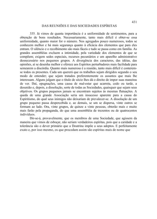431
                DAS REUNIÕES E DAS SOCIEDADES ESPÍRITAS

        335. Já vimos de quanta importância é a uniformidade de sentimentos, para a
obtenção de bons resultados. Necessariamente, tanto mais difícil é obter-se essa
uniformidade, quanto maior for o número. Nos agregados pouco numerosos, todos se
conhecem melhor e há mais segurança quanto à eficácia dos elementos que para eles
entram. O silêncio e o recolhimento são mais fáceis e tudo se passa como em família. As
grandes assembléias excluem a intimidade, pela variedade dos elementos de que se
compõem; exigem sedes especiais, recursos pecuniários e um aparelho administrativo
desnecessário nos pequenos grupos. A divergência dos caracteres, das idéias, das
opiniões, aí se desenha melhor e oferece aos Espíritos perturbadores mais facilidade para
semearem a discórdia. Quanto mais numerosa é a reunião, tanto mais difícil é conterem-
se todos os presentes. Cada um quererá que os trabalhos sejam dirigidos segundo o seu
modo de entender; que sejam tratados preferentemente os assuntos que mais lhe
interessam. Alguns julgam que o título de sócio lhes dá o direito de impor suas maneiras
de ver. Daí, opugnações, uma causa de mal-estar que acarreta, cedo ou tarde, a
desunião e, depois, a dissolução, sorte de todas as Sociedades, quaisquer que sejam seus
objetivos. Os grupos pequenos jamais se encontram sujeitos às mesmas flutuações. A
queda de uma grande Associação seria um insucesso aparente para a causa do
Espiritismo, do qual seus inimigos não deixariam de prevalecer-se. A dissolução de um
grupo pequeno passa despercebida e, ao demais, se um se dispersa, vinte outros se
formam ao lado. Ora, vinte grupos, de quinze a vinte pessoas, obterão mais e muito
mais farão pela propaganda, do que uma assembléia de trezentos ou de quatrocentos
indivíduos.
        Dir-se-á, provavelmente, que os membros de uma Sociedade, que agissem da
maneira que vimos de esboçar, não seriam verdadeiros espíritas, pois que a caridade e a
tolerância são o dever primário que a Doutrina impõe a seus adeptos. E perfeitamente
exato e, por isso mesmo, os que procedam assim são espíritas mais de nome que
 