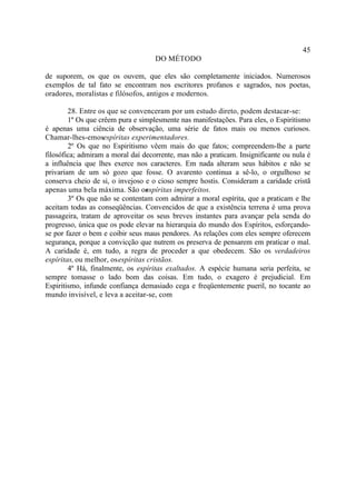 45
                                    DO MÉTODO

de suporem, os que os ouvem, que eles são completamente iniciados. Numerosos
exemplos de tal fato se encontram nos escritores profanos e sagrados, nos poetas,
oradores, moralistas e filósofos, antigos e modernos.

        28. Entre os que se convenceram por um estudo direto, podem destacar-se:
        1º Os que crêem pura e simplesmente nas manifestações. Para eles, o Espiritismo
é apenas uma ciência de observação, uma série de fatos mais ou menos curiosos.
Chamar-lhes-emosespíritas experimentadores.
        2º Os que no Espiritismo vêem mais do que fatos; compreendem-lhe a parte
filosófica; admiram a moral daí decorrente, mas não a praticam. Insignificante ou nula é
a influência que lhes exerce nos caracteres. Em nada alteram seus hábitos e não se
privariam de um só gozo que fosse. O avarento continua a sê-lo, o orgulhoso se
conserva cheio de si, o invejoso e o cioso sempre hostis. Consideram a caridade cristã
apenas uma bela máxima. São os    espíritas imperfeitos.
        3º Os que não se contentam com admirar a moral espírita, que a praticam e lhe
aceitam todas as conseqüências. Convencidos de que a existência terrena é uma prova
passageira, tratam de aproveitar os seus breves instantes para avançar pela senda do
progresso, única que os pode elevar na hierarquia do mundo dos Espíritos, esforçando-
se por fazer o bem e coibir seus maus pendores. As relações com eles sempre oferecem
segurança, porque a convicção que nutrem os preserva de pensarem em praticar o mal.
A caridade é, em tudo, a regra de proceder a que obedecem. São os verdadeiros
espíritas, ou melhor, os espíritas cristãos.
        4º Há, finalmente, os espíritas exaltados. A espécie humana seria perfeita, se
sempre tomasse o lado bom das coisas. Em tudo, o exagero é prejudicial. Em
Espiritismo, infunde confiança demasiado cega e freqüentemente pueril, no tocante ao
mundo invisível, e leva a aceitar-se, com
 