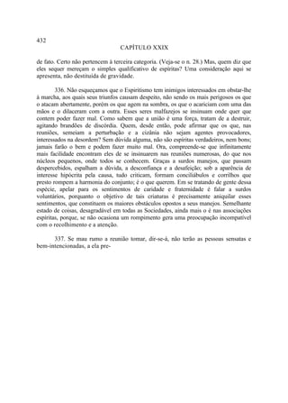 432
                                 CAPÍTULO XXIX

de fato. Certo não pertencem à terceira categoria. (Veja-se o n. 28.) Mas, quem diz que
eles sequer mereçam o simples qualificativo de espíritas? Uma consideração aqui se
apresenta, não destituída de gravidade.

        336. Não esqueçamos que o Espiritismo tem inimigos interessados em obstar-lhe
à marcha, aos quais seus triunfos causam despeito, não sendo os mais perigosos os que
o atacam abertamente, porém os que agem na sombra, os que o acariciam com uma das
mãos e o dilaceram com a outra. Esses seres malfazejos se insinuam onde quer que
contem poder fazer mal. Como sabem que a união é uma força, tratam de a destruir,
agitando brandões de discórdia. Quem, desde então, pode afirmar que os que, nas
reuniões, semeiam a perturbação e a cizânia não sejam agentes provocadores,
interessados na desordem? Sem dúvida alguma, não são espíritas verdadeiros, nem bons;
jamais farão o bem e podem fazer muito mal. Ora, compreende-se que infinitamente
mais facilidade encontram eles de se insinuarem nas reuniões numerosas, do que nos
núcleos pequenos, onde todos se conhecem. Graças a surdos manejos, que passam
despercebidos, espalham a dúvida, a desconfiança e a desafeição; sob a aparência de
interesse hipócrita pela causa, tudo criticam, formam conciliábulos e corrilhos que
presto rompem a harmonia do conjunto; é o que querem. Em se tratando de gente dessa
espécie, apelar para os sentimentos de caridade e fraternidade é falar a surdos
voluntários, porquanto o objetivo de tais criaturas é precisamente aniquilar esses
sentimentos, que constituem os maiores obstáculos opostos a seus manejos. Semelhante
estado de coisas, desagradável em todas as Sociedades, ainda mais o é nas associações
espíritas, porque, se não ocasiona um rompimento gera uma preocupação incompatível
com o recolhimento e a atenção.

      337. Se mau rumo a reunião tomar, dir-se-á, não terão as pessoas sensatas e
bem-intencionadas, a ela pre-
 