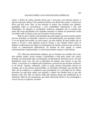433
                DAS REUNIÕES E DAS SOCIEDADES ESPÍRITAS

sentes, o direito de crítica; deverão deixar que o mal passe, sem dizerem palavra, e
aprovar tudo pelo silêncio? Sem nenhuma dúvida, esse direito lhes assiste: é mesmo um
dever que lhes corre. Mas, se boa intenção os anima, eles emitirão suas opiniões,
guardando todas as conveniências e com cordialidade, francamente e não com
subterfúgios. Se ninguém os acompanha, retiram-se, porquanto não se concebe que
quem não esteja procedendo com segundas intenções se obstine em permanecer numa
sociedade onde se façam coisas que considere inconvenientes.
        Pode-se, pois, estatuir como princípio que todo aquele que numa reunião espírita
provoca desordem, ou desunião, ostensiva ou sub-repticiamente, por quaisquer meios,
é, ou um agente provocador, ou, pelo menos, um mau espírita, do qual cumpre que os
outros se livrem o mais depressa possível. Porém, a isso obstam muitas vezes os
próprios compromissos que ligam os componentes da reunião, razão por que convém se
evitem os compromissos indissolúveis. Os homens de bem sempre se acham
suficientemente comprometidos: os mal-intencionados sempre o estão demais.

        338. Além dos notoriamente malignos, que se insinuam nas reuniões, há os que,
pelo próprio caráter, levam consigo a perturbação a toda parte aonde vão: nunca,
portanto, será demasiada toda a circunspeção, na admissão de elementos novos. Os mais
prejudiciais, nesse caso, não são os ignorantes da matéria, nem mesmo os que não
crêem: a convicção só se adquire pela experiência e pessoas há que desejam esclarecer-
se de boa-fé. Aqueles, sobretudo, contra os quais maiores precauções devem ser
tomadas, são os de sistemas preconcebidos, os incrédulos obstinados, que duvidam de
tudo, até da evidência; os orgulhosos que, pretendendo ter o privilégio da luz infusa,
procuram em toda parte impor suas opiniões e olham com desdém para os que não
pensam como eles. Não vos deixeis iludir pelo pretenso desejo que manifestam de se
instruírem. Mais de um encontrareis, que muito aborrecido ficará se for constrangido a
convir em que se enganou. Guardai-
 