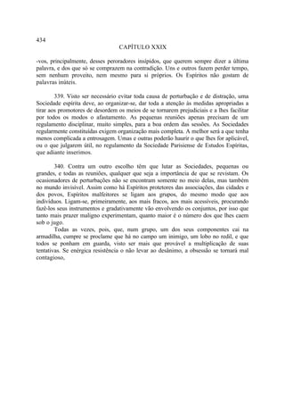 434
                                  CAPÍTULO XXIX

-vos, principalmente, desses peroradores insípidos, que querem sempre dizer a última
palavra, e dos que só se comprazem na contradição. Uns e outros fazem perder tempo,
sem nenhum proveito, nem mesmo para si próprios. Os Espíritos não gostam de
palavras inúteis.

        339. Visto ser necessário evitar toda causa de perturbação e de distração, uma
Sociedade espírita deve, ao organizar-se, dar toda a atenção às medidas apropriadas a
tirar aos promotores de desordem os meios de se tornarem prejudiciais e a lhes facilitar
por todos os modos o afastamento. As pequenas reuniões apenas precisam de um
regulamento disciplinar, muito simples, para a boa ordem das sessões. As Sociedades
regularmente constituídas exigem organização mais completa. A melhor será a que tenha
menos complicada a entrosagem. Umas e outras poderão haurir o que lhes for aplicável,
ou o que julgarem útil, no regulamento da Sociedade Parisiense de Estudos Espíritas,
que adiante inserimos.

        340. Contra um outro escolho têm que lutar as Sociedades, pequenas ou
grandes, e todas as reuniões, qualquer que seja a importância de que se revistam. Os
ocasionadores de perturbações não se encontram somente no meio delas, mas também
no mundo invisível. Assim como há Espíritos protetores das associações, das cidades e
dos povos, Espíritos malfeitores se ligam aos grupos, do mesmo modo que aos
indivíduos. Ligam-se, primeiramente, aos mais fracos, aos mais acessíveis, procurando
fazê-los seus instrumentos e gradativamente vão envolvendo os conjuntos, por isso que
tanto mais prazer maligno experimentam, quanto maior é o número dos que lhes caem
sob o jugo.
        Todas as vezes, pois, que, num grupo, um dos seus componentes cai na
armadilha, cumpre se proclame que há no campo um inimigo, um lobo no redil, e que
todos se ponham em guarda, visto ser mais que provável a multiplicação de suas
tentativas. Se enérgica resistência o não levar ao desânimo, a obsessão se tornará mal
contagioso,
 
