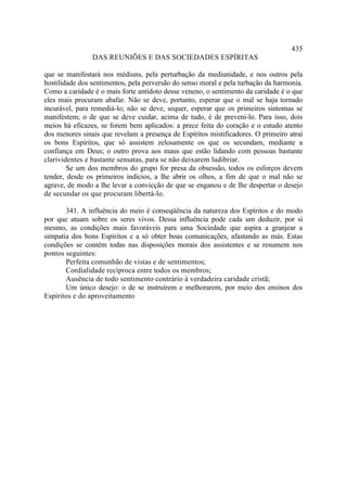 435
                DAS REUNIÕES E DAS SOCIEDADES ESPÍRITAS

que se manifestará nos médiuns, pela perturbação da mediunidade, e nos outros pela
hostilidade dos sentimentos, pela perversão do senso moral e pela turbação da harmonia.
Como a caridade é o mais forte antídoto desse veneno, o sentimento da caridade é o que
eles mais procuram abafar. Não se deve, portanto, esperar que o mal se haja tornado
incurável, para remediá-lo; não se deve, sequer, esperar que os primeiros sintomas se
manifestem; o de que se deve cuidar, acima de tudo, é de preveni-lo. Para isso, dois
meios há eficazes, se forem bem aplicados: a prece feita do coração e o estudo atento
dos menores sinais que revelam a presença de Espíritos mistificadores. O primeiro atrai
os bons Espíritos, que só assistem zelosamente os que os secundam, mediante a
confiança em Deus; o outro prova aos maus que estão lidando com pessoas bastante
clarividentes e bastante sensatas, para se não deixarem ludibriar.
        Se um dos membros do grupo for presa da obsessão, todos os esforços devem
tender, desde os primeiros indícios, a lhe abrir os olhos, a fim de que o mal não se
agrave, de modo a lhe levar a convicção de que se enganou e de lhe despertar o desejo
de secundar os que procuram libertá-lo.

       341. A influência do meio é conseqüência da natureza dos Espíritos e do modo
por que atuam sobre os seres vivos. Dessa influência pode cada um deduzir, por si
mesmo, as condições mais favoráveis para uma Sociedade que aspira a granjear a
simpatia dos bons Espíritos e a só obter boas comunicações, afastando as más. Estas
condições se contêm todas nas disposições morais dos assistentes e se resumem nos
pontos seguintes:
       Perfeita comunhão de vistas e de sentimentos;
       Cordialidade recíproca entre todos os membros;
       Ausência de todo sentimento contrário à verdadeira caridade cristã;
       Um único desejo: o de se instruírem e melhorarem, por meio dos ensinos dos
Espíritos e do aproveitamento
 