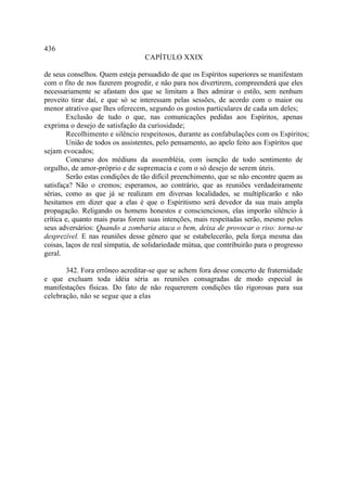 436
                                 CAPÍTULO XXIX

de seus conselhos. Quem esteja persuadido de que os Espíritos superiores se manifestam
com o fito de nos fazerem progredir, e não para nos divertirem, compreenderá que eles
necessariamente se afastam dos que se limitam a lhes admirar o estilo, sem nenhum
proveito tirar daí, e que só se interessam pelas sessões, de acordo com o maior ou
menor atrativo que lhes oferecem, segundo os gostos particulares de cada um deles;
        Exclusão de tudo o que, nas comunicações pedidas aos Espíritos, apenas
exprima o desejo de satisfação da curiosidade;
        Recolhimento e silêncio respeitosos, durante as confabulações com os Espíritos;
        União de todos os assistentes, pelo pensamento, ao apelo feito aos Espíritos que
sejam evocados;
        Concurso dos médiuns da assembléia, com isenção de todo sentimento de
orgulho, de amor-próprio e de supremacia e com o só desejo de serem úteis.
        Serão estas condições de tão difícil preenchimento, que se não encontre quem as
satisfaça? Não o cremos; esperamos, ao contrário, que as reuniões verdadeiramente
sérias, como as que já se realizam em diversas localidades, se multiplicarão e não
hesitamos em dizer que a elas é que o Espiritismo será devedor da sua mais ampla
propagação. Religando os homens honestos e conscienciosos, elas imporão silêncio à
crítica e, quanto mais puras forem suas intenções, mais respeitadas serão, mesmo pelos
seus adversários: Quando a zombaria ataca o bem, deixa de provocar o riso: torna-se
desprezível. E nas reuniões desse gênero que se estabelecerão, pela força mesma das
coisas, laços de real simpatia, de solidariedade mútua, que contribuirão para o progresso
geral.

       342. Fora errôneo acreditar-se que se achem fora desse concerto de fraternidade
e que excluam toda idéia séria as reuniões consagradas de modo especial às
manifestações físicas. Do fato de não requererem condições tão rigorosas para sua
celebração, não se segue que a elas
 