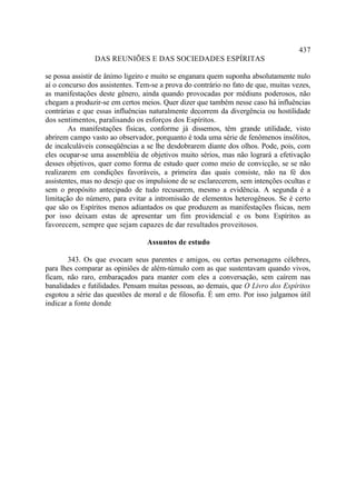 437
                DAS REUNIÕES E DAS SOCIEDADES ESPÍRITAS

se possa assistir de ânimo ligeiro e muito se enganara quem suponha absolutamente nulo
aí o concurso dos assistentes. Tem-se a prova do contrário no fato de que, muitas vezes,
as manifestações deste gênero, ainda quando provocadas por médiuns poderosos, não
chegam a produzir-se em certos meios. Quer dizer que também nesse caso há influências
contrárias e que essas influências naturalmente decorrem da divergência ou hostilidade
dos sentimentos, paralisando os esforços dos Espíritos.
        As manifestações físicas, conforme já dissemos, têm grande utilidade, visto
abrirem campo vasto ao observador, porquanto é toda uma série de fenômenos insólitos,
de incalculáveis conseqüências a se lhe desdobrarem diante dos olhos. Pode, pois, com
eles ocupar-se uma assembléia de objetivos muito sérios, mas não logrará a efetivação
desses objetivos, quer como forma de estudo quer como meio de convicção, se se não
realizarem em condições favoráveis, a primeira das quais consiste, não na fé dos
assistentes, mas no desejo que os impulsione de se esclarecerem, sem intenções ocultas e
sem o propósito antecipado de tudo recusarem, mesmo a evidência. A segunda é a
limitação do número, para evitar a intromissão de elementos heterogêneos. Se é certo
que são os Espíritos menos adiantados os que produzem as manifestações físicas, nem
por isso deixam estas de apresentar um fim providencial e os bons Espíritos as
favorecem, sempre que sejam capazes de dar resultados proveitosos.

                                 Assuntos de estudo

       343. Os que evocam seus parentes e amigos, ou certas personagens célebres,
para lhes comparar as opiniões de além-túmulo com as que sustentavam quando vivos,
ficam, não raro, embaraçados para manter com eles a conversação, sem caírem nas
banalidades e futilidades. Pensam muitas pessoas, ao demais, que O Livro dos Espíritos
esgotou a série das questões de moral e de filosofia. É um erro. Por isso julgamos útil
indicar a fonte donde
 
