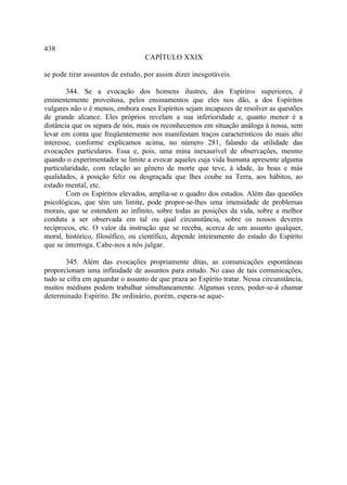 438
                                  CAPÍTULO XXIX

se pode tirar assuntos de estudo, por assim dizer inesgotáveis.

        344. Se a evocação dos homens ilustres, dos Espíritos superiores, é
eminentemente proveitosa, pelos ensinamentos que eles nos dão, a dos Espíritos
vulgares não o é menos, embora esses Espíritos sejam incapazes de resolver as questões
de grande alcance. Eles próprios revelam a sua inferioridade e, quanto menor é a
distância que os separa de nós, mais os reconhecemos em situação análoga à nossa, sem
levar em conta que freqüentemente nos manifestam traços característicos do mais alto
interesse, conforme explicamos acima, no número 281, falando da utilidade das
evocações particulares. Essa e, pois, uma mina inexaurível de observações, mesmo
quando o experimentador se limite a evocar aqueles cuja vida humana apresente alguma
particularidade, com relação ao gênero de morte que teve, à idade, às boas e más
qualidades, à posição feliz ou desgraçada que lhes coube na Terra, aos hábitos, ao
estado mental, etc.
        Com os Espíritos elevados, amplia-se o quadro dos estudos. Além das questões
psicológicas, que têm um limite, pode propor-se-lhes uma imensidade de problemas
morais, que se estendem ao infinito, sobre todas as posições da vida, sobre a melhor
conduta a ser observada em tal ou qual circunstância, sobre os nossos deveres
recíprocos, etc. O valor da instrução que se receba, acerca de um assunto qualquer,
moral, histórico, filosófico, ou científico, depende inteiramente do estado do Espírito
que se interroga. Cabe-nos a nós julgar.

       345. Além das evocações propriamente ditas, as comunicações espontâneas
proporcionam uma infinidade de assuntos para estudo. No caso de tais comunicações,
tudo se cifra em aguardar o assunto de que praza ao Espírito tratar. Nessa circunstância,
muitos médiuns podem trabalhar simultaneamente. Algumas vezes, poder-se-á chamar
determinado Espírito. De ordinário, porém, espera-se aque-
 