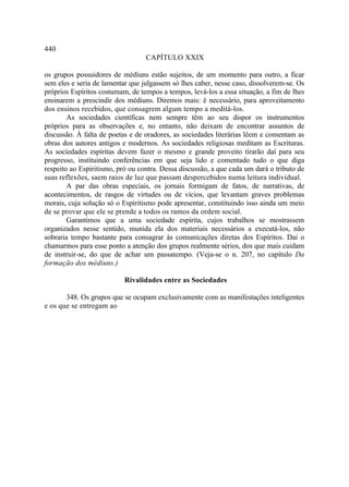 440
                                  CAPÍTULO XXIX

os grupos possuidores de médiuns estão sujeitos, de um momento para outro, a ficar
sem eles e seria de lamentar que julgassem só lhes caber, nesse caso, dissolverem-se. Os
próprios Espíritos costumam, de tempos a tempos, levá-los a essa situação, a fim de lhes
ensinarem a prescindir dos médiuns. Diremos mais: é necessário, para aproveitamento
dos ensinos recebidos, que consagrem algum tempo a meditá-los.
        As sociedades científicas nem sempre têm ao seu dispor os instrumentos
próprios para as observações e, no entanto, não deixam de encontrar assuntos de
discussão. À falta de poetas e de oradores, as sociedades literárias lêem e comentam as
obras dos autores antigos e modernos. As sociedades religiosas meditam as Escrituras.
As sociedades espíritas devem fazer o mesmo e grande proveito tirarão daí para seu
progresso, instituindo conferências em que seja lido e comentado tudo o que diga
respeito ao Espiritismo, pró ou contra. Dessa discussão, a que cada um dará o tributo de
suas reflexões, saem raios de luz que passam despercebidos numa leitura individual.
        A par das obras especiais, os jornais formigam de fatos, de narrativas, de
acontecimentos, de rasgos de virtudes ou de vícios, que levantam graves problemas
morais, cuja solução só o Espiritismo pode apresentar, constituindo isso ainda um meio
de se provar que ele se prende a todos os ramos da ordem social.
        Garantimos que a uma sociedade espírita, cujos trabalhos se mostrassem
organizados nesse sentido, munida ela dos materiais necessários a executá-los, não
sobraria tempo bastante para consagrar às comunicações diretas dos Espíritos. Daí o
chamarmos para esse ponto a atenção dos grupos realmente sérios, dos que mais cuidam
de instruir-se, do que de achar um passatempo. (Veja-se o n. 207, no capítulo Da
formação dos médiuns.)

                           Rivalidades entre as Sociedades

       348. Os grupos que se ocupam exclusivamente com as manifestações inteligentes
e os que se entregam ao
 