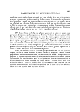 441
                DAS REUNIÕES E DAS SOCIEDADES ESPÍRITAS

estudo das manifestações físicas têm cada um a sua missão. Nem uns, nem outros se
achariam possuídos do verdadeiro espírito do Espiritismo, desde que não se olhassem
com bons olhos; e aquele que atirasse pedras em outro provaria, por esse simples fato, a
má influência que o domina. Todos devem concorrer, ainda que por vias diferentes, para
o objetivo comum, que é a pesquisa e a propaganda da verdade. Os antagonismos, que
não são mais do que efeito de orgulho superexcitado, fornecendo armas aos detratores,
só poderão prejudicar a causa, que uns e outros pretendem defender.

        349. Estas últimas reflexões se aplicam igualmente a todos os grupos que
porventura divirjam sobre alguns pontos da Doutrina. Conforme dissemos, no capítulo
Das Contradições, essas divergências, as mais das vezes, apenas versam sobre
acessórios, não raro mesmo sobre simples palavras. Fora, portanto, pueril constituírem
bando à parte alguns, por não pensarem todos do mesmo modo. Pior ainda do que isso
seria o se tornarem ciosos uns dos outros os diferentes grupos ou associações da mesma
cidade. Compreende-se o ciúme entre pessoas que fazem concorrência umas às outras e
podem ocasionar recíprocos prejuízos materiais. Não havendo, porem, especulação, o
ciúme só traduz mesquinha rivalidade de amor-próprio.
        Como, em definitiva, não há sociedade que possa reunir em seu seio todos os
adeptos, as que se achem animadas do desejo sincero de propagar a verdade, que se
proponham a um fim unicamente moral, devem assistir com prazer à multiplicação dos
grupos e, se alguma concorrência haja de entre eles existir, outra não deverá ser senão a
de fazer cada um maior soma de bem. As que pretendam estar exclusivamente com a
verdade terão que o provar, tomando por divisa: Amor e Caridade, que é a de todo
verdadeiro espírita. Quererão prevalecer-se da superioridade dos Espíritos que as
assistam? Provem-no, pela superioridade dos ensinos que recebam e pela aplicação que
façam deles a si mesmas. Esse o critério infalível
 