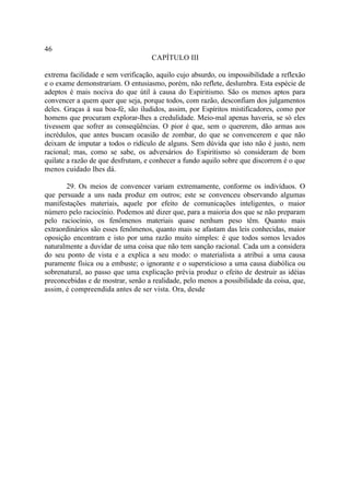 46
                                    CAPÍTULO III

extrema facilidade e sem verificação, aquilo cujo absurdo, ou impossibilidade a reflexão
e o exame demonstrariam. O entusiasmo, porém, não reflete, deslumbra. Esta espécie de
adeptos é mais nociva do que útil à causa do Espiritismo. São os menos aptos para
convencer a quem quer que seja, porque todos, com razão, desconfiam dos julgamentos
deles. Graças à sua boa-fé, são iludidos, assim, por Espíritos mistificadores, como por
homens que procuram explorar-lhes a credulidade. Meio-mal apenas haveria, se só eles
tivessem que sofrer as conseqüências. O pior é que, sem o quererem, dão armas aos
incrédulos, que antes buscam ocasião de zombar, do que se convencerem e que não
deixam de imputar a todos o ridículo de alguns. Sem dúvida que isto não é justo, nem
racional; mas, como se sabe, os adversários do Espiritismo só consideram de bom
quilate a razão de que desfrutam, e conhecer a fundo aquilo sobre que discorrem é o que
menos cuidado lhes dá.

       29. Os meios de convencer variam extremamente, conforme os indivíduos. O
que persuade a uns nada produz em outros; este se convenceu observando algumas
manifestações materiais, aquele por efeito de comunicações inteligentes, o maior
número pelo raciocínio. Podemos até dizer que, para a maioria dos que se não preparam
pelo raciocínio, os fenômenos materiais quase nenhum peso têm. Quanto mais
extraordinários são esses fenômenos, quanto mais se afastam das leis conhecidas, maior
oposição encontram e isto por uma razão muito simples: é que todos somos levados
naturalmente a duvidar de uma coisa que não tem sanção racional. Cada um a considera
do seu ponto de vista e a explica a seu modo: o materialista a atribui a uma causa
puramente física ou a embuste; o ignorante e o supersticioso a uma causa diabólica ou
sobrenatural, ao passo que uma explicação prévia produz o efeito de destruir as idéias
preconcebidas e de mostrar, senão a realidade, pelo menos a possibilidade da coisa, que,
assim, é compreendida antes de ser vista. Ora, desde
 