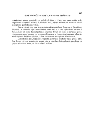 443
                DAS REUNIÕES E DAS SOCIEDADES ESPÍRITAS

e poderosas, porque assentarão em inabalável alicerce: o bem para todos; então, serão
respeitadas e imporão silêncio à zombaria tola, porque falarão em nome da moral
evangélica, que todos respeitam.
        Essa a estrada pela qual temos procurado com esforço fazer que o Espiritismo
enverede. A bandeira que desfraldamos bem alto é a do Espiritismo cristão e
humanitário, em torno da qual já temos a ventura de ver, em todas as partes do globo,
congregados tantos homens, por compreenderem que ai é que está a âncora de salvação,
a salvaguarda da ordem pública, o sinal de uma era nova para a Humanidade.
        Convidamos, pois, todas as Sociedades espíritas a colaborar nessa grande obra.
Que de um extremo ao outro do mundo elas se estendam fraternalmente as mãos e eis
que terão colhido o mal em inextricáveis malhas.
 
