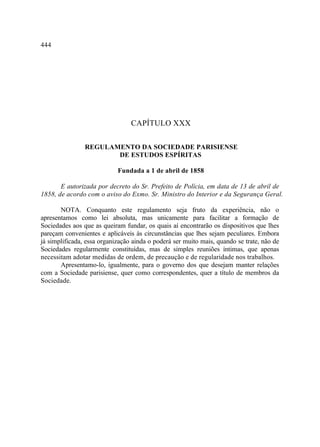 444




                                 CAPÍTULO XXX

                REGULAMENTO DA SOCIEDADE PARISIENSE
                       DE ESTUDOS ESPÍRITAS

                            Fundada a 1 de abril de 1858

       E autorizada por decreto do Sr. Prefeito de Polícia, em data de 13 de abril de
1858, de acordo com o aviso do Exmo. Sr. Ministro do Interior e da Segurança Geral.

       NOTA. Conquanto este regulamento seja fruto da experiência, não o
apresentamos como lei absoluta, mas unicamente para facilitar a formação de
Sociedades aos que as queiram fundar, os quais aí encontrarão os dispositivos que lhes
pareçam convenientes e aplicáveis às circunstâncias que lhes sejam peculiares. Embora
já simplificada, essa organização ainda o poderá ser muito mais, quando se trate, não de
Sociedades regularmente constituídas, mas de simples reuniões íntimas, que apenas
necessitam adotar medidas de ordem, de precaução e de regularidade nos trabalhos.
       Apresentamo-lo, igualmente, para o governo dos que desejam manter relações
com a Sociedade parisiense, quer como correspondentes, quer a título de membros da
Sociedade.
 