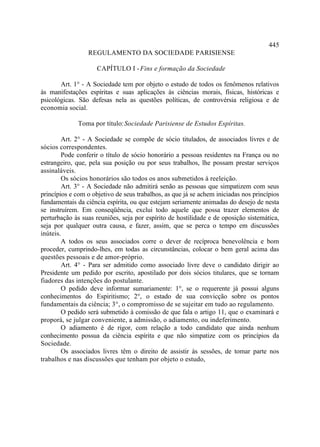 445
                 REGULAMENTO DA SOCIEDADE PARISIENSE

                     CAPÍTULO I - Fins e formação da Sociedade

       Art. 1° - A Sociedade tem por objeto o estudo de todos os fenômenos relativos
às manifestações espíritas e suas aplicações às ciências morais, físicas, históricas e
psicológicas. São defesas nela as questões políticas, de controvérsia religiosa e de
economia social.

              Toma por título: Sociedade Parisiense de Estudos Espíritas.

        Art. 2° - A Sociedade se compõe de sócio titulados, de associados livres e de
sócios correspondentes.
        Pode conferir o título de sócio honorário a pessoas residentes na França ou no
estrangeiro, que, pela sua posição ou por seus trabalhos, lhe possam prestar serviços
assinaláveis.
        Os sócios honorários são todos os anos submetidos à reeleição.
        Art. 3° - A Sociedade não admitirá senão as pessoas que simpatizem com seus
princípios e com o objetivo de seus trabalhos, as que já se achem iniciadas nos princípios
fundamentais da ciência espírita, ou que estejam seriamente animadas do desejo de nesta
se instruírem. Em conseqüência, exclui todo aquele que possa trazer elementos de
perturbação às suas reuniões, seja por espírito de hostilidade e de oposição sistemática,
seja por qualquer outra causa, e fazer, assim, que se perca o tempo em discussões
inúteis.
        A todos os seus associados corre o dever de recíproca benevolência e bom
proceder, cumprindo-lhes, em todas as circunstâncias, colocar o bem geral acima das
questões pessoais e de amor-próprio.
        Art. 4° - Para ser admitido como associado livre deve o candidato dirigir ao
Presidente um pedido por escrito, apostilado por dois sócios titulares, que se tornam
fiadores das intenções do postulante.
        O pedido deve informar sumariamente: 1°, se o requerente já possui alguns
conhecimentos do Espiritismo; 2°, o estado de sua convicção sobre os pontos
fundamentais da ciência; 3°, o compromisso de se sujeitar em tudo ao regulamento.
        O pedido será submetido à comissão de que fala o artigo 11, que o examinará e
proporá, se julgar conveniente, a admissão, o adiamento, ou indeferimento.
        O adiamento é de rigor, com relação a todo candidato que ainda nenhum
conhecimento possua da ciência espírita e que não simpatize com os princípios da
Sociedade.
        Os associados livres têm o direito de assistir às sessões, de tomar parte nos
trabalhos e nas discussões que tenham por objeto o estudo,
 