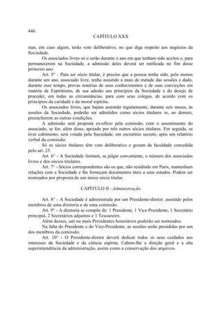 446
                                   CAPÍTULO XXX

mas, em caso algum, terão voto deliberativo, no que diga respeito aos negócios da
Sociedade.
        Os associados livres só o serão durante o ano em que tenham sido aceitos e, para
permanecerem na Sociedade, a admissão deles deverá ser ratificada no fim desse
primeiro ano.
        Art. 5° - Para ser sócio titular, é preciso que a pessoa tenha sido, pelo menos
durante um ano, associado livre, tenha assistido a mais de metade das sessões e dado,
durante esse tempo, provas notórias de seus conhecimentos e de suas convicções em
matéria de Espiritismo, de sua adesão aos princípios da Sociedade e do desejo de
proceder, em todas as circunstâncias, para com seus colegas, de acordo com os
princípios da caridade e da moral espírita.
        Os associados livres, que hajam assistido regularmente, durante seis meses, às
sessões da Sociedade, poderão ser admitidos como sócios titulares se, ao demais,
preencherem as outras condições.
        A admissão será proposta ex-ofício pela comissão, com o assentimento do
associado, se for, além disso, apoiado por três outros sócios titulares. Em seguida, se
tiver cabimento, será votada pela Sociedade, em escrutínio secreto, após um relatório
verbal da comissão.
        Só os sócios titulares têm voto deliberativo e gozam da faculdade concedida
pelo art. 25.
        Art. 6° - A Sociedade limitará, se julgar conveniente, o número dos associados
livres e dos sócios titulares.
        Art. 7° - Sócios correspondentes são os que, não residindo em Paris, mantenham
relações com a Sociedade e lhe forneçam documentos úteis a seus estudos. Podem ser
nomeados por proposta de um único sócio titular.

                            CAPÍTULO II - Administração

        Art. 8° - A Sociedade é administrada por um Presidente-diretor, assistido pelos
membros de uma diretoria e de uma comissão.
        Art. 9° - A diretoria se compõe de: 1 Presidente, 1 Vice-Presidente, 1 Secretário
principal, 2 Secretários adjuntos e 1 Tesoureiro.
        Além desses, um ou mais Presidentes honorários poderão ser nomeados.
        Na falta do Presidente e do Vice-Presidente, as sessões serão presididas por um
dos membros da comissão.
        Art. 10° - O Presidente-diretor deverá dedicar todos os seus cuidados aos
interesses da Sociedade e da ciência espírita. Cabem-lhe a direção geral e a alta
superintendência da administração, assim como a conservação dos arquivos.
 