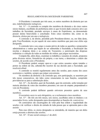 447
                 REGULAMENTO DA SOCIEDADE PARISIENSE

        O Presidente é nomeado por três anos, os outros membros da diretoria por um
ano, indefinidamente reelegíveis.
        Art. 11° - A comissão se compõe dos membros da diretoria e de cinco outros
sócios titulares, escolhidos de preferência entre os que tiverem dado concurso ativo aos
trabalhos da Sociedade, prestado serviços à causa do Espiritismo, ou demonstrado
possuir ânimo benevolente e conciliador. Estes cinco membros são, como os da
diretoria, eleitos por um ano e reelegíveis.
        A comissão é, de direito, presidida pelo Presidente-diretor, ou, em falta deste,
pelo Vice-Presidente, ou por aquele de seus outros membros que para esse efeito seja
designado.
        A comissão tem a seu cargo o exame prévio de todas as questões e proposições
administrativas e outras que hajam de ser submetidas à Sociedade; a fiscalização das
receitas e despesas desta e as contas do Tesoureiro; a autorização das despesas
ordinárias e a adoção de todas as medidas de ordem, que julgue necessárias.
        Compete-lhe, além disso, examinar os trabalhos e assuntos de estudo, propostos
pelos diversos sócios, formulá-los ela própria, a seu turno, e determinar a ordem das
sessões, de acordo com o Presidente.
        O Presidente poderá sempre opor-se a que certos assuntos sejam tratados e
postos na ordem do dia, cabendo-lhe recorrer da sua decisão para a Sociedade, que
resolverá afinal.
        A comissão se reunirá regularmente antes das sessões, para exame dos casos
ocorrentes e, também, sempre que julgar conveniente.
        Os membros da diretoria e da comissão que, sem participação, se ausentem por
três meses consecutivos, são tidos como renunciantes às suas funções, cumprindo
providenciar-se para a substituição deles.
        Art. 12° - As decisões, quer da Sociedade, quer da comissão, serão tomadas por
maioria absoluta de votos dos membros presentes; em caso de empate, preponderará o
voto do Presidente.
        A comissão poderá deliberar quando estiverem presentes quatro de seus
membros.
        O escrutínio secre to será obrigatório, se o reclamarem cinco membros.
        Art. 13° - De três em três meses, seis sócios, escolhidos entre os titulares e os
associados livres, serão designados para desempenhar as funções de comissários.
        Os comissários são encarregados de velar pela boa ordem e regularidade das
sessões e de verificar o direito de entrada de toda pessoa que se apresenta para a elas
assistir.
        Para esse efeito, os sócios designados se entenderão, de maneira que um deles
esteja presente a abertura das sessões.
        Art. 14° - O ano social começa a 1 de abril.
 