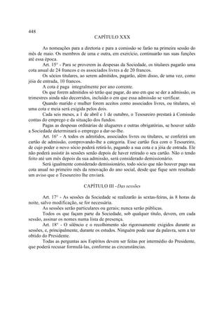 448
                                  CAPÍTULO XXX

        As nomeações para a diretoria e para a comissão se farão na primeira sessão do
mês de maio. Os membros de uma e outra, em exercício, continuarão nas suas funções
até essa época.
        Art. 15° - Para se proverem às despesas da Sociedade, os titulares pagarão uma
cota anual de 24 francos e os associados livres a de 20 francos.
        Os sócios titulares, ao serem admitidos, pagarão, além disso, de uma vez, como
jóia de entrada, 10 francos.
        A cota é paga integralmente por ano corrente.
        Os que forem admitidos só terão que pagar, do ano em que se der a admissão, os
trimestres ainda não decorridos, incluído o em que essa admissão se verificar.
        Quando marido e mulher forem aceitos como associados livres, ou titulares, só
uma cota e meia será exigida pelos dois.
        Cada seis meses, a 1 de abril e 1 de outubro, o Tesoureiro prestará à Comissão
contas do emprego e da situação dos fundos.
        Pagas as despesas ordinárias de alugueres e outras obrigatórias, se houver saldo
a Sociedade determinará o emprego a dar-se-lhe.
        Art. 16° - A todos os admitidos, associados livres ou titulares, se conferirá um
cartão de admissão, comprovando-lhe a categoria. Esse cartão fica com o Tesoureiro,
de cujo poder o novo sócio poderá retirá-lo, pagando a sua cota e a jóia de entrada. Ele
não poderá assistir às sessões senão depois de haver retirado o seu cartão. Não o tendo
feito até um mês depois da sua admissão, será considerado demissionário.
        Será igualmente considerado demissionário, todo sócio que não houver pago sua
cota anual no primeiro mês da renovação do ano social, desde que fique sem resultado
um aviso que o Tesoureiro lhe enviará.

                             CAPÍTULO III - Das sessões

        Art. 17° - As sessões da Sociedade se realizarão às sextas-feiras, às 8 horas da
noite, salvo modificação, se for necessária.
        As sessões serão particulares ou gerais; nunca serão públicas.
        Todos os que façam parte da Sociedade, sob qualquer título, devem, em cada
sessão, assinar os nomes numa lista de presença.
        Art. 18° - O silêncio e o recolhimento são rigorosamente exigidos durante as
sessões, e, principalmente, durante os estudos. Ninguém pode usar da palavra, sem a ter
obtido do Presidente.
        Todas as perguntas aos Espíritos devem ser feitas por intermédio do Presidente,
que poderá recusar formulá-las, conforme as circunstâncias.
 
