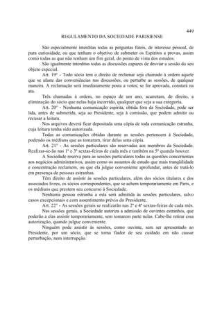 449
                 REGULAMENTO DA SOCIEDADE PARISIENSE

        São especialmente interditas todas as perguntas fúteis, de interesse pessoal, de
pura curiosidade, ou que tenham o objetivo de submeter os Espíritos a provas, assim
como todas as que não tenham um fim geral, do ponto de vista dos estudos.
        São igualmente interditas todas as discussões capazes de desviar a sessão do seu
objeto especial.
        Art. 19° - Todo sócio tem o direito de reclamar seja chamado à ordem aquele
que se afaste das conveniências nas discussões, ou perturbe as sessões, de qualquer
maneira. A reclamação será imediatamente posta a votos; se for aprovada, constará na
ata.
        Três chamadas à ordem, no espaço de um ano, acarretam, de direito, a
eliminação do sócio que nelas haja incorrido, qualquer que seja a sua categoria.
        Art. 20° - Nenhuma comunicação espírita, obtida fora da Sociedade, pode ser
lida, antes de submetida, seja ao Presidente, seja à comissão, que podem admitir ou
recusar a leitura.
        Nos arquivos deverá ficar depositada uma cópia de toda comunicação estranha,
cuja leitura tenha sido autorizada.
        Todas as comunicações obtidas durante as sessões pertencem à Sociedade,
podendo os médiuns que as tomaram, tirar delas uma cópia.
        Art. 21° - As sessões particulares são reservadas aos membros da Sociedade.
Realizar-se-ão nas 1ª e 3ª sextas-feiras de cada mês e também na 5ª quando houver.
        A Sociedade reserva para as sessões particulares todas as questões concernentes
aos negócios administrativos, assim como os assuntos de estudo que mais tranqüilidade
e concentração reclamem, ou que ela julgue conveniente aprofundar, antes de tratá-lo
em presença de pessoas estranhas.
        Têm direito de assistir às sessões particulares, além dos sócios titulares e dos
associados livres, os sócios correspondentes, que se achem temporariamente em Paris, e
os médiuns que prestem seu concurso à Sociedade.
        Nenhuma pessoa estranha a esta será admitida às sessões particulares, salvo
casos excepcionais e com assentimento prévio do Presidente.
        Art. 22° - As sessões gerais se realizarão nas 2ª e 4ª sextas-feiras de cada mês.
        Nas sessões gerais, a Sociedade autoriza a admissão de ouvintes estranhos, que
poderão a elas assistir temporariamente, sem tomarem parte nelas. Cabe-lhe retirar essa
autorização, quando julgue conveniente.
        Ninguém pode assistir às sessões, como ouvinte, sem ser apresentado ao
Presidente, por um sócio, que se torna fiador de seu cuidado em não causar
perturbação, nem interrupção.
 