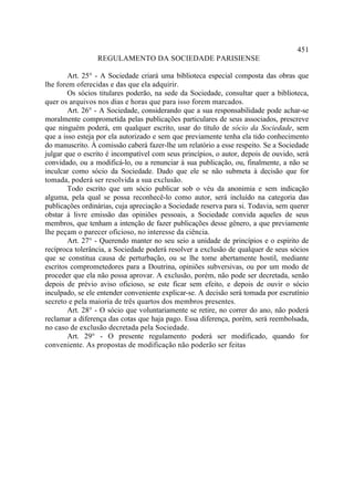 451
                 REGULAMENTO DA SOCIEDADE PARISIENSE

        Art. 25° - A Sociedade criará uma biblioteca especial composta das obras que
lhe forem oferecidas e das que ela adquirir.
        Os sócios titulares poderão, na sede da Sociedade, consultar quer a biblioteca,
quer os arquivos nos dias e horas que para isso forem marcados.
        Art. 26° - A Sociedade, considerando que a sua responsabilidade pode achar-se
moralmente comprometida pelas publicações particulares de seus associados, prescreve
que ninguém poderá, em qualquer escrito, usar do título de sócio da Sociedade, sem
que a isso esteja por ela autorizado e sem que previamente tenha ela tido conhecimento
do manuscrito. À comissão caberá fazer-lhe um relatório a esse respeito. Se a Sociedade
julgar que o escrito é incompatível com seus princípios, o autor, depois de ouvido, será
convidado, ou a modificá-lo, ou a renunciar à sua publicação, ou, finalmente, a não se
inculcar como sócio da Sociedade. Dado que ele se não submeta à decisão que for
tomada, poderá ser resolvida a sua exclusão.
        Todo escrito que um sócio publicar sob o véu da anonimia e sem indicação
alguma, pela qual se possa reconhecê-lo como autor, será incluído na categoria das
publicações ordinárias, cuja apreciação a Sociedade reserva para si. Todavia, sem querer
obstar à livre emissão das opiniões pessoais, a Sociedade convida aqueles de seus
membros, que tenham a intenção de fazer publicações desse gênero, a que previamente
lhe peçam o parecer oficioso, no interesse da ciência.
        Art. 27° - Querendo manter no seu seio a unidade de princípios e o espírito de
recíproca tolerância, a Sociedade poderá resolver a exclusão de qualquer de seus sócios
que se constitua causa de perturbação, ou se lhe tome abertamente hostil, mediante
escritos comprometedores para a Doutrina, opiniões subversivas, ou por um modo de
proceder que ela não possa aprovar. A exclusão, porém, não pode ser decretada, senão
depois de prévio aviso oficioso, se este ficar sem efeito, e depois de ouvir o sócio
inculpado, se ele entender conveniente explicar-se. A decisão será tomada por escrutínio
secreto e pela maioria de três quartos dos membros presentes.
        Art. 28° - O sócio que voluntariamente se retire, no correr do ano, não poderá
reclamar a diferença das cotas que haja pago. Essa diferença, porém, será reembolsada,
no caso de exclusão decretada pela Sociedade.
        Art. 29° - O presente regulamento poderá ser modificado, quando for
conveniente. As propostas de modificação não poderão ser feitas
 