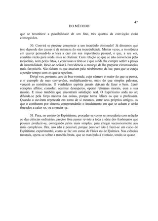47
                                    DO MÉTODO

que se reconhece a possibilidade de um fato, três quartos da convicção estão
conseguidos.

        30. Convirá se procure convencer a um incrédulo obstinado? Já dissemos que
isso depende das causas e da natureza da sua incredulidade. Muitas vezes, a insistência
em querer persuadi-lo o leva a crer em sua importância pessoal, o que, a seu ver,
constitui razão para ainda mais se obstinar. Com relação ao que se não convenceu pelo
raciocínio, nem pelos fatos, a conclusão a tirar-se é que ainda lhe cumpre sofrer a prova
da incredulidade. Deve-se deixar à Providência o encargo de lhe preparar circunstâncias
mais favoráveis. Não faltam os que anseiam pelo recebimento da luz, para que se esteja
a perder tempo com os que a repelem.
        Dirigi-vos, portanto, aos de boa-vontade, cujo número é maior do que se pensa,
e o exemplo de suas conversões, multiplicando-se, mais do que simples palavras,
vencerá as resistências. O verdadeiro espírita jamais deixará de fazer o bem. Lenir
corações aflitos; consolar, acalmar desesperos, operar reformas morais, essa a sua
missão. E nisso também que encontrará satisfação real. O Espiritismo anda no ar;
difunde-se pela força mesma das coisas, porque toma felizes os que o professam.
Quando o ouvirem repercutir em tomo de si mesmos, entre seus próprios amigos, os
que o combatem por sistema compreenderão o insulamento em que se acham e serão
forçados a calar-se, ou a render-se.

        31. Para, no ensino do Espiritismo, proceder-se como se procederia com relação
ao das ciências ordinárias, preciso fora passar revista a toda a série dos fenômenos que
possam produzir-se, começando pelos mais simples, para chegar sucessivamente aos
mais complexos. Ora, isso não é possível, porque possível não é fazer-se um curso de
Espiritismo experimental, como se faz um curso de Física ou de Química. Nas ciências
naturais, opera-se sobre a matéria bruta, que se manipula à vontade, tendo-se quase
 