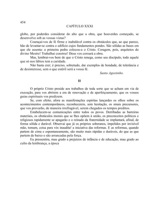 454
                                  CAPÍTULO XXXI

globo, por poderdes considerar do alto que a obra, que houverdes começado, se
desenvolve sob as vossas vistas?
       Couraçai-vos de fé firme e inabalável contra os obstáculos que, ao que parece,
hão de levantar-se contra o edifício cujos fundamentos pondes. São sólidas as bases em
que ele assenta: a primeira pedra colocou-a o Cristo. Coragem, pois, arquitetos do
divino Mestre! Trabalhai construi! Deus vos coroará a obra.
       Mas, lembrai-vos bem de que o Cristo renega, como seu discípulo, todo aquele
que só nos lábios tem a caridade.
       Não basta crer; é preciso, sobretudo, dar exemplos de bondade, de tolerância e
de desinteresse, sem o que estéril será a vossa fé.
                                                          Santo Agostinho.

                                          II

        O próprio Cristo preside aos trabalhos de toda sorte que se acham em via de
execução, para vos abrirem a era de renovação e de aperfeiçoamento, que os vossos
guias espirituais vos predizem.
        Se, com efeito, afora as manifestações espíritas lançardes os olhos sobre os
acontecimentos contemporâneos, reconhecereis, sem hesitação, os sinais precursores,
que vos provarão, de maneira irrefragável, serem chegados os tempos preditos.
        Estabelecem-se comunicações entre todos os povos. Derribadas as barreiras
materiais, os obstáculos morais que se lhes opõem à união, os preconceitos políticos e
religiosos rapidamente se apagarão e o reinado da fraternidade se implantará, afinal, de
forma sólida e durável. Observai que já os próprios soberanos, impelidos por invisível
mão, tomam, coisa para vós inaudita! a iniciativa das reformas. E as reformas, quando
partem de cima e espontaneamente, são muito mais rápidas e duráveis, do que as que
partem de baixo e são arrancadas pela força.
        Eu pressentira, mau grado a prejuízos de infância e de educação, mau grado ao
culto da lembrança, a época
 
