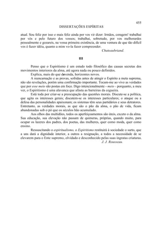 455
                            DISSERTAÇÕES ESPÍRITAS

atual. Sou feliz por isso e mais feliz ainda por vos vir dizer: Irmãos, coragem! trabalhai
por vós e pelo futuro dos vossos; trabalhai, sobretudo, por vos melhorardes
pessoalmente e gozareis, na vossa primeira existência, de uma ventura de que tão difícil
vos é fazer idéia, quanto a mim vo-la fazer compreender.
                                                             Chateaubriand.

                                           III

        Penso que o Espiritismo é um estudo todo filosófico das causas secretas dos
movimentos interiores da alma, até agora nada ou pouco definidos.
        Explica, mais do que devenda, horizontes novos.
                                s
        A reencarnação e as provas, sofridas antes de atingir o Espírito a meta suprema,
não são revelações, porém uma confirmação importante. Tocam-me ao vivo as verdades
que por esse meio são postas em foco. Digo intencionalmente - meio - porquanto, a meu
ver, o Espiritismo é uma alavanca que afasta as barreiras da cegueira.
        Está toda por criar-se a preocupação das questões morais. Discute-se a política,
que agita os interesses gerais; discutem-se os interesses particulares; o ataque ou a
defesa das personalidades apaixonam; os sistemas têm seus partidários e seus detratores.
Entretanto, as verdades morais, as que são o pão da alma, o pão de vida, ficam
abandonadas sob o pó que os séculos hão acumulado.
        Aos olhos das multidões, todos os aperfeiçoamentos são úteis, exceto o da alma.
Sua educação, sua elevação não passam de quimeras, próprias, quando muito, para
ocupar os lazeres dos padres, dos poetas, das mulheres, quer como moda, quer como
ensino.
        Ressuscitando o espiritualismo, o Espiritismo restituirá à sociedade o surto, que
a uns dará a dignidade interior, a outros a resignação, a todos a necessidade de se
elevarem para o Ente supremo, olvidado e desconhecido pelas suas ingratas criaturas.
                                                            J. J. Rousseau.
 
