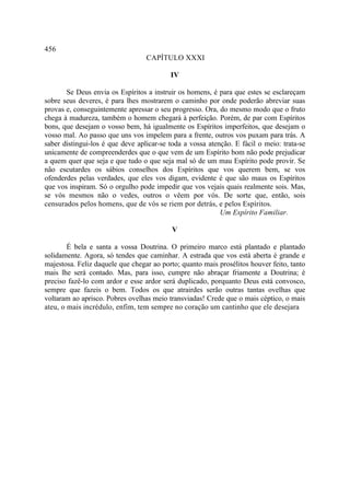 456
                                  CAPÍTULO XXXI

                                          IV

       Se Deus envia os Espíritos a instruir os homens, é para que estes se esclareçam
sobre seus deveres, é para lhes mostrarem o caminho por onde poderão abreviar suas
provas e, conseguintemente apressar o seu progresso. Ora, do mesmo modo que o fruto
chega à madureza, também o homem chegará à perfeição. Porém, de par com Espíritos
bons, que desejam o vosso bem, há igualmente os Espíritos imperfeitos, que desejam o
vosso mal. Ao passo que uns vos impelem para a frente, outros vos puxam para trás. A
saber distingui-los é que deve aplicar-se toda a vossa atenção. E fácil o meio: trata-se
unicamente de compreenderdes que o que vem de um Espírito bom não pode prejudicar
a quem quer que seja e que tudo o que seja mal só de um mau Espírito pode provir. Se
não escutardes os sábios conselhos dos Espíritos que vos querem bem, se vos
ofenderdes pelas verdades, que eles vos digam, evidente é que são maus os Espíritos
que vos inspiram. Só o orgulho pode impedir que vos vejais quais realmente sois. Mas,
se vós mesmos não o vedes, outros o vêem por vós. De sorte que, então, sois
censurados pelos homens, que de vós se riem por detrás, e pelos Espíritos.
                                                           Um Espírito Familiar.

                                           V

        É bela e santa a vossa Doutrina. O primeiro marco está plantado e plantado
solidamente. Agora, só tendes que caminhar. A estrada que vos está aberta é grande e
majestosa. Feliz daquele que chegar ao porto; quanto mais prosélitos houver feito, tanto
mais lhe será contado. Mas, para isso, cumpre não abraçar friamente a Doutrina; é
preciso fazê-lo com ardor e esse ardor será duplicado, porquanto Deus está convosco,
sempre que fazeis o bem. Todos os que atrairdes serão outras tantas ovelhas que
voltaram ao aprisco. Pobres ovelhas meio transviadas! Crede que o mais céptico, o mais
ateu, o mais incrédulo, enfim, tem sempre no coração um cantinho que ele desejara
 