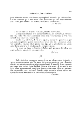 457
                            DISSERTAÇÕES ESPÍRITAS

poder ocultar a si mesmo. Esse cantinho é que é preciso procurar, é que é preciso achar.
E o lado vulnerável que se deve atacar. É uma brechazinha que Deus intencionalmente
deixa aberta, para facilitar à sua criatura o meio de lhe voltar ao seio.
                                                            São Benedito.

                                          VI

       Não vos arreceeis de certos obstáculos, de certas controvérsias.
       A ninguém atormenteis com qualquer insistência. Aos incrédulos, a persuasão
não virá, senão pelo vosso desinteresse, senão pela vossa tolerância e pela vossa
caridade para com todos, sem exceção.
       Guardai-vos, sobretudo, de violar a opinião, mesmo por palavras, ou por
demonstrações públicas. Quanto mais modestos fordes, tanto mais conseguireis tornar-
vos apreciados. Nenhum móvel pessoal vos faça agir e encontrareis nas vossas
consciências uma força de atração que só o bem proporciona.
       Por ordem de Deus, os Espíritos trabalham pelo progresso de todos, sem
exceção. Fazei o mesmo, vós outros, espíritas.
                                                          São Luís.

                                          VII

        Qual a instituição humana, ou mesmo divina, que não encontrou obstáculos a
vencer, cismas contra que lutar? Se apenas tivésseis uma existência triste e lânguida,
ninguém vos atacaria, sabendo perfeitamente que havíeis de sucumbir de um momento
para outro. Mas, como a vossa vitalidade é forte e ativa, como a árvore espírita tem
fortes raízes, admitem que ela poderá viver longo tempo e tentam golpeá-la a machado.
Que conseguirão esses invejosos? Quando muito, deceparão alguns galhos, que
renascerão com seiva nova e serão mais robustos do que nunca.
                                                          Channing.
 