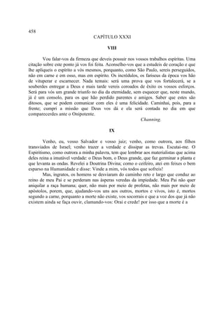 458
                                  CAPÍTULO XXXI

                                         VIII

        Vou falar-vos da firmeza que deveis possuir nos vossos trabalhos espíritas. Uma
citação sobre este ponto já vos foi feita. Aconselho-vos que a estudeis de coração e que
lhe apliqueis o espírito a vós mesmos, porquanto, como São Paulo, sereis perseguidos,
não em carne e em osso, mas em espírito. Os incrédulos, os fariseus da época vos hão
de vituperar e escarnecer. Nada temais: será uma prova que vos fortalecerá, se a
souberdes entregar a Deus e mais tarde vereis coroados de êxito os vossos esforços.
Será para vós um grande triunfo no dia da eternidade, sem esquecer que, neste mundo,
já é um consolo, para os que hão perdido parentes e amigos. Saber que estes são
ditosos, que se podem comunicar com eles é uma felicidade. Caminhai, pois, para a
frente; cumpri a missão que Deus vos dá e ela será contada no dia em que
comparecerdes ante o Onipotente.
                                                           Channing.

                                          IX

        Venho, eu, vosso Salvador e vosso juiz; venho, como outrora, aos filhos
transviados de Israel; venho trazer a verdade e dissipar as trevas. Escutai-me. O
Espiritismo, como outrora a minha palavra, tem que lembrar aos materialistas que acima
deles reina a imutável verdade: o Deus bom, o Deus grande, que faz germinar a planta e
que levanta as ondas. Revelei a Doutrina Divina; como o ceifeiro, atei em feixes o bem
esparso na Humanidade e disse: Vinde a mim, vós todos que sofreis!
        Mas, ingratos, os homens se desviaram do caminho reto e largo que conduz ao
reino de meu Pai e se perderam nas ásperas veredas da impiedade. Meu Pai não quer
aniquilar a raça humana; quer, não mais por meio de profetas, não mais por meio de
apóstolos, porem, que, ajudando-vos uns aos outros, mortos e vivos, isto é, mortos
segundo a carne, porquanto a morte não existe, vos socorrais e que a voz dos que já não
existem ainda se faça ouvir, clamando-vos: Orai e crede! por isso que a morte é a
 