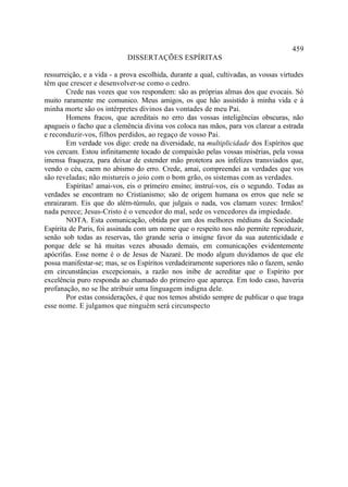459
                            DISSERTAÇÕES ESPÍRITAS

ressurreição, e a vida - a prova escolhida, durante a qual, cultivadas, as vossas virtudes
têm que crescer e desenvolver-se como o cedro.
        Crede nas vozes que vos respondem: são as próprias almas dos que evocais. Só
muito raramente me comunico. Meus amigos, os que hão assistido à minha vida e à
minha morte são os intérpretes divinos das vontades de meu Pai.
        Homens fracos, que acreditais no erro das vossas inteligências obscuras, não
apagueis o facho que a clemência divina vos coloca nas mãos, para vos clarear a estrada
e reconduzir-vos, filhos perdidos, ao regaço de vosso Pai.
        Em verdade vos digo: crede na diversidade, na multiplicidade dos Espíritos que
vos cercam. Estou infinitamente tocado de compaixão pelas vossas misérias, pela vossa
imensa fraqueza, para deixar de estender mão protetora aos infelizes transviados que,
vendo o céu, caem no abismo do erro. Crede, amai, compreendei as verdades que vos
são reveladas; não mistureis o joio com o bom grão, os sistemas com as verdades.
        Espíritas! amai-vos, eis o primeiro ensino; instruí-vos, eis o segundo. Todas as
verdades se encontram no Cristianismo; são de origem humana os erros que nele se
enraizaram. Eis que do além-túmulo, que julgais o nada, vos clamam vozes: Irmãos!
nada perece; Jesus-Cristo é o vencedor do mal, sede os vencedores da impiedade.
        NOTA. Esta comunicação, obtida por um dos melhores médiuns da Sociedade
Espírita de Paris, foi assinada com um nome que o respeito nos não permite reproduzir,
senão sob todas as reservas, tão grande seria o insigne favor da sua autenticidade e
porque dele se há muitas vezes abusado demais, em comunicações evidentemente
apócrifas. Esse nome é o de Jesus de Nazaré. De modo algum duvidamos de que ele
possa manifestar-se; mas, se os Espíritos verdadeiramente superiores não o fazem, senão
em circunstâncias excepcionais, a razão nos inibe de acreditar que o Espírito por
excelência puro responda ao chamado do primeiro que apareça. Em todo caso, haveria
profanação, no se lhe atribuir uma linguagem indigna dele.
        Por estas considerações, é que nos temos abstido sempre de publicar o que traga
esse nome. E julgamos que ninguém será circunspecto
 