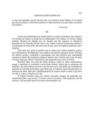 461
                             DISSERTAÇÕES ESPÍRITAS

o vosso anjo guardião, que do alto dos céus vos estende as mãos. Repito: a voz íntima
que fala ao coração é a dos bons Espíritos e é deste ponto de vista que todos os homens
são médiuns.
                                                            Channing.

                                            XI

         O dom da mediunidade é tão antigo quanto o mundo. Os profetas eram médiuns.
Os mistérios de Elêusis se fundavam na mediunidade. Os Caldeus, os Assírios tinham
médiuns. Sócrates era dirigido por um Espírito que lhe inspirava os admiráveis
princípios da sua filosofia; ele lhe ouvia a voz. Todos os povos tiveram seus médiuns e
as inspirações de Joana d'Arc não eram mais do que vozes de Espíritos benfazejos que a
dirigiam.
         Esse dom, que agora se espalha, raro se tornara nos séculos medievos; porém,
nunca desapareceu. Swedenborg e seus adeptos constituíram numerosa escola. A França
dos últimos séculos, zombeteira e preocupada com uma filosofia que, pretendendo
extinguir os abusos da intolerância religiosa, abafava sob o ridículo tudo o que era ideal,
a França tinha que afastar o Espiritismo, que progredia sem cessar ao Norte.
         Permitira Deus essa luta das idéias positivas contra as idéias espiritualistas,
porque o fanatismo se constituíra a arma destas últimas. Agora, que os progressos da
indústria e da ciência desenvolveram a arte de bem viver, a tal ponto que as tendências
materiais se tornaram dominantes, quer Deus que os Espíritos sejam reconduzidos aos
interesses da alma. Quer que o aperfeiçoamento do homem moral se torne o que deve
ser, isto é, o fim e o objetivo da vida.
         O Espírito humano segue em marcha necessária, imagem da graduação que
experimenta tudo o que povoa o Universo visível e invisível. Todo progresso vem na
sua hora: a da elevação moral soou para a Humanidade. Ela
 