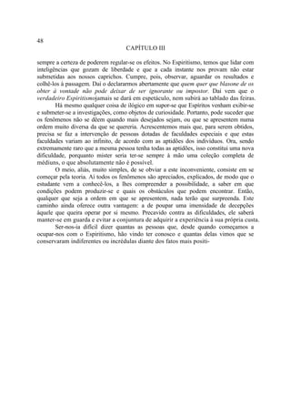 48
                                   CAPÍTULO III

sempre a certeza de poderem regular-se os efeitos. No Espiritismo, temos que lidar com
inteligências que gozam de liberdade e que a cada instante nos provam não estar
submetidas aos nossos caprichos. Cumpre, pois, observar, aguardar os resultados e
colhê-los à passagem. Daí o declararmos abertamente que quem quer que blasone de os
obter à vontade não pode deixar de ser ignorante ou impostor. Daí vem que o
verdadeiro Espiritismojamais se dará em espetáculo, nem subirá ao tablado das feiras.
        Há mesmo qualquer coisa de ilógico em supor-se que Espíritos venham exibir-se
e submeter-se a investigações, como objetos de curiosidade. Portanto, pode suceder que
os fenômenos não se dêem quando mais desejados sejam, ou que se apresentem numa
ordem muito diversa da que se quereria. Acrescentemos mais que, para serem obtidos,
precisa se faz a intervenção de pessoas dotadas de faculdades especiais e que estas
faculdades variam ao infinito, de acordo com as aptidões dos indivíduos. Ora, sendo
extremamente raro que a mesma pessoa tenha todas as aptidões, isso constitui uma nova
dificuldade, porquanto mister seria ter-se sempre à mão uma coleção completa de
médiuns, o que absolutamente não é possível.
        O meio, aliás, muito simples, de se obviar a este inconveniente, consiste em se
começar pela teoria. Aí todos os fenômenos são apreciados, explicados, de modo que o
estudante vem a conhecê-los, a lhes compreender a possibilidade, a saber em que
condições podem produzir-se e quais os obstáculos que podem encontrar. Então,
qualquer que seja a ordem em que se apresentem, nada terão que surpreenda. Este
caminho ainda oferece outra vantagem: a de poupar uma imensidade de decepções
àquele que queira operar por si mesmo. Precavido contra as dificuldades, ele saberá
manter-se em guarda e evitar a conjuntura de adquirir a experiência à sua própria custa.
        Ser-nos-ia difícil dizer quantas as pessoas que, desde quando começamos a
ocupar-nos com o Espiritismo, hão vindo ter conosco e quantas delas vimos que se
conservaram indiferentes ou incrédulas diante dos fatos mais positi-
 