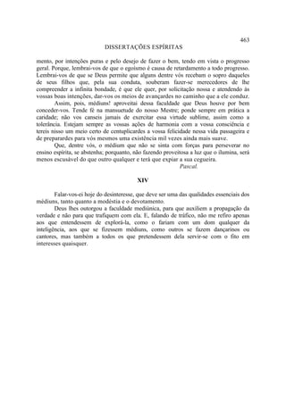 463
                            DISSERTAÇÕES ESPÍRITAS

mento, por intenções puras e pelo desejo de fazer o bem, tendo em vista o progresso
geral. Porque, lembrai-vos de que o egoísmo é causa de retardamento a todo progresso.
Lembrai-vos de que se Deus permite que alguns dentre vós recebam o sopro daqueles
de seus filhos que, pela sua conduta, souberam fazer-se merecedores de lhe
compreender a infinita bondade, é que ele quer, por solicitação nossa e atendendo às
vossas boas intenções, dar-vos os meios de avançardes no caminho que a ele conduz.
        Assim, pois, médiuns! aproveitai dessa faculdade que Deus houve por bem
conceder-vos. Tende fé na mansuetude do nosso Mestre; ponde sempre em prática a
caridade; não vos canseis jamais de exercitar essa virtude sublime, assim como a
tolerância. Estejam sempre as vossas ações de harmonia com a vossa consciência e
tereis nisso um meio certo de centuplicardes a vossa felicidade nessa vida passageira e
de preparardes para vós mesmos uma existência mil vezes ainda mais suave.
        Que, dentre vós, o médium que não se sinta com forças para perseverar no
ensino espírita, se abstenha; porquanto, não fazendo proveitosa a luz que o ilumina, será
menos escusável do que outro qualquer e terá que expiar a sua cegueira.
                                                            Pascal.

                                          XIV

        Falar-vos-ei hoje do desinteresse, que deve ser uma das qualidades essenciais dos
médiuns, tanto quanto a modéstia e o devotamento.
        Deus lhes outorgou a faculdade mediúnica, para que auxiliem a propagação da
verdade e não para que trafiquem com ela. E, falando de tráfico, não me refiro apenas
aos que entendessem de explorá-la, como o fariam com um dom qualquer da
inteligência, aos que se fizessem médiuns, como outros se fazem dançarinos ou
cantores, mas também a todos os que pretendessem dela servir-se com o fito em
interesses quaisquer.
 
