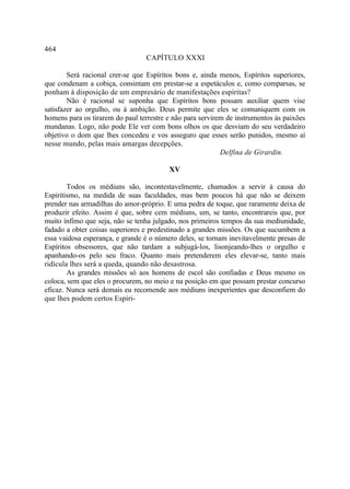 464
                                 CAPÍTULO XXXI

        Será racional crer-se que Espíritos bons e, ainda menos, Espíritos superiores,
que condenam a cobiça, consintam em prestar-se a espetáculos e, como comparsas, se
ponham à disposição de um empresário de manifestações espíritas?
        Não é racional se suponha que Espíritos bons possam auxiliar quem vise
satisfazer ao orgulho, ou à ambição. Deus permite que eles se comuniquem com os
homens para os tirarem do paul terrestre e não para servirem de instrumentos às paixões
mundanas. Logo, não pode Ele ver com bons olhos os que desviam do seu verdadeiro
objetivo o dom que lhes concedeu e vos asseguro que esses serão punidos, mesmo aí
nesse mundo, pelas mais amargas decepções.
                                                           Delfina de Girardin.

                                         XV

        Todos os médiuns são, incontestavelmente, chamados a servir à causa do
Espiritismo, na medida de suas faculdades, mas bem poucos há que não se deixem
prender nas armadilhas do amor-próprio. E uma pedra de toque, que raramente deixa de
produzir efeito. Assim é que, sobre cem médiuns, um, se tanto, encontrareis que, por
muito ínfimo que seja, não se tenha julgado, nos primeiros tempos da sua mediunidade,
fadado a obter coisas superiores e predestinado a grandes missões. Os que sucumbem a
essa vaidosa esperança, e grande é o número deles, se tornam inevitavelmente presas de
Espíritos obsessores, que não tardam a subjugá-los, lisonjeando-lhes o orgulho e
apanhando-os pelo seu fraco. Quanto mais pretenderem eles elevar-se, tanto mais
ridícula lhes será a queda, quando não desastrosa.
        As grandes missões só aos homens de escol são confiadas e Deus mesmo os
coloca, sem que eles o procurem, no meio e na posição em que possam prestar concurso
eficaz. Nunca será demais eu recomende aos médiuns inexperientes que desconfiem do
que lhes podem certos Espíri-
 