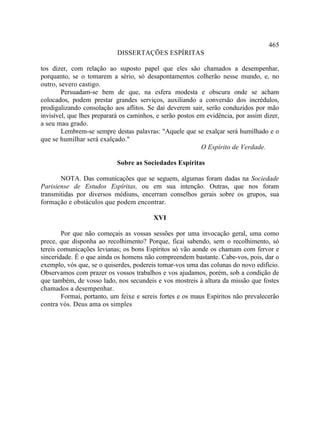 465
                            DISSERTAÇÕES ESPÍRITAS

tos dizer, com relação ao suposto papel que eles são chamados a desempenhar,
porquanto, se o tomarem a sério, só desapontamentos colherão nesse mundo, e, no
outro, severo castigo.
        Persuadam-se bem de que, na esfera modesta e obscura onde se acham
colocados, podem prestar grandes serviços, auxiliando a conversão dos incrédulos,
prodigalizando consolação aos aflitos. Se daí deverem sair, serão conduzidos por mão
invisível, que lhes preparará os caminhos, e serão postos em evidência, por assim dizer,
a seu mau grado.
        Lembrem-se sempre destas palavras: "Aquele que se exalçar será humilhado e o
que se humilhar será exalçado."
                                                           O Espírito de Verdade.

                            Sobre as Sociedades Espíritas

       NOTA. Das comunicações que se seguem, algumas foram dadas na Sociedade
Parisiense de Estudos Espíritas, ou em sua intenção. Outras, que nos foram
transmitidas por diversos médiuns, encerram conselhos gerais sobre os grupos, sua
formação e obstáculos que podem encontrar.

                                         XVI

        Por que não começais as vossas sessões por uma invocação geral, uma como
prece, que disponha ao recolhimento? Porque, ficai sabendo, sem o recolhimento, só
tereis comunicações levianas; os bons Espíritos só vão aonde os chamam com fervor e
sinceridade. É o que ainda os homens não compreendem bastante. Cabe-vos, pois, dar o
exemplo, vós que, se o quiserdes, podereis tomar-vos uma das colunas do novo edifício.
Observamos com prazer os vossos trabalhos e vos ajudamos, porém, sob a condição de
que também, de vosso lado, nos secundeis e vos mostreis à altura da missão que fostes
chamados a desempenhar.
        Formai, portanto, um feixe e sereis fortes e os maus Espíritos não prevalecerão
contra vós. Deus ama os simples
 