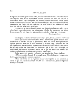 466
                                  CAPÍTULO XXXI

de espírito, O que não quer dizer os tolos, mas Os que se renunciam a si mesmos e que,
sem orgulho, para ele se encaminham. Podeis tornar-vos um foco de luz para a
humanidade. Sabei, logo, distinguir o joio do trigo; semeai unicamente o bom grão e
preservai-vos de espalhar o joio, por isso que este impedirá que aquele germine e sereis
responsáveis por todo o mal que daí resulte; de igual modo, sereis responsáveis pelas
doutrinas más que porventura propagueis
       Lembrai-vos de que um dia pode vir em que O mundo tenha postos sobre vós os
olhos. Fazei, conseguintemente, que nada empane o brilho das boas coisas que saírem
do vosso seio. Por isso é que vos recomendamos pedirdes a Deus que vos assista.
                                                            Santo Agostinho.

        Instado para ditar uma fórmula de invocação geral, Santo Agostinho respondeu:
        Sabeis que não há fórmula absoluta. Deus é infinitamente grande para dar mais
importância às palavras do que ao pensamento. Ora, não creiais baste pronuncieis
algumas palavras, para que os maus Espíritos se afastem. Fugi, sobretudo, de vos
servirdes de uma dessas fórmulas banais que se recitam por desencargo de consciência.
Sua eficácia reside na sinceridade do sentimento que a dita; está, sobretudo, na
unanimidade da intenção, porquanto aquele que se lhe não associe de coração não
poderá beneficiar dela, nem fazer que os outros beneficiem.
        Redigi-a, pois, vós mesmos e submetei-ma, se quiserdes. Eu vos ajudarei.
        NOTA. A seguinte fórmula de invocação geral foi redigida com o concurso do
Espírito, que a completou em muitos pontos:
        "Deus onipotente, nós te rogamos envies bons Espíritos a nos assistirem e
afastes os que nos possam induzir em erro. Dá-nos a luz necessária, para da impostura
distinguir a verdade.
 