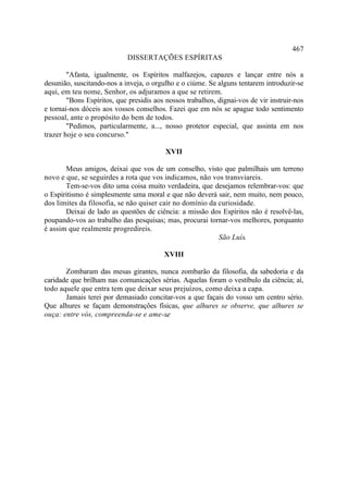 467
                            DISSERTAÇÕES ESPÍRITAS

        "Afasta, igualmente, os Espíritos malfazejos, capazes e lançar entre nós a
desunião, suscitando-nos a inveja, o orgulho e o ciúme. Se alguns tentarem introduzir-se
aqui, em teu nome, Senhor, os adjuramos a que se retirem.
        "Bons Espíritos, que presidis aos nossos trabalhos, dignai-vos de vir instruir-nos
e tornai-nos dóceis aos vossos conselhos. Fazei que em nós se apague todo sentimento
pessoal, ante o propósito do bem de todos.
        "Pedimos, particularmente, a..., nosso protetor especial, que assinta em nos
trazer hoje o seu concurso."

                                          XVII

       Meus amigos, deixai que vos de um conselho, visto que palmilhais um terreno
novo e que, se seguirdes a rota que vos indicamos, não vos transviareis.
       Tem-se-vos dito uma coisa muito verdadeira, que desejamos relembrar-vos: que
o Espiritismo é simplesmente uma moral e que não deverá sair, nem muito, nem pouco,
dos limites da filosofia, se não quiser cair no domínio da curiosidade.
       Deixai de lado as questões de ciência: a missão dos Espíritos não é resolvê-las,
poupando-vos ao trabalho das pesquisas; mas, procurai tornar-vos melhores, porquanto
é assim que realmente progredireis.
                                                           São Luís.

                                         XVIII

       Zombaram das mesas girantes, nunca zombarão da filosofia, da sabedoria e da
caridade que brilham nas comunicações sérias. Aquelas foram o vestíbulo da ciência; aí,
todo aquele que entra tem que deixar seus prejuízos, como deixa a capa.
       Jamais terei por demasiado concitar-vos a que façais do vosso um centro sério.
Que alhures se façam demonstrações físicas, que alhures se observe, que alhures se
ouça: entre vós, compreenda-se e ame-se.
 
