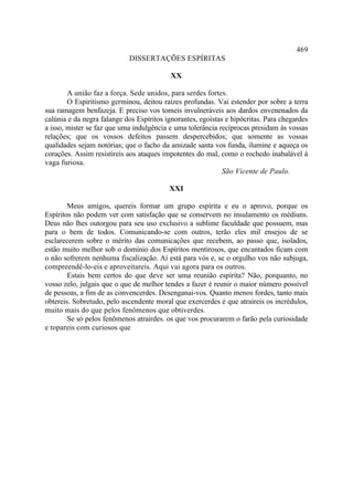 469
                            DISSERTAÇÕES ESPÍRITAS

                                           XX

        A união faz a força. Sede unidos, para serdes fortes.
        O Espiritismo germinou, deitou raízes profundas. Vai estender por sobre a terra
sua ramagem benfazeja. E preciso vos tomeis invulneráveis aos dardos envenenados da
calúnia e da negra falange dos Espíritos ignorantes, egoístas e hipócritas. Para chegardes
a isso, mister se faz que uma indulgência e uma tolerância recíprocas presidam às vossas
relações; que os vossos defeitos passem despercebidos; que somente as vossas
qualidades sejam notórias; que o facho da amizade santa vos funda, ilumine e aqueça os
corações. Assim resistireis aos ataques impotentes do mal, como o rochedo inabalável à
vaga furiosa.
                                                             São Vicente de Paulo.

                                          XXI

        Meus amigos, quereis formar um grupo espírita e eu o aprovo, porque os
Espíritos não podem ver com satisfação que se conservem no insulamento os médiuns.
Deus não lhes outorgou para seu uso exclusivo a sublime faculdade que possuem, mas
para o bem de todos. Comunicando-se com outros, terão eles mil ensejos de se
esclarecerem sobre o mérito das comunicações que recebem, ao passo que, isolados,
estão muito melhor sob o domínio dos Espíritos mentirosos, que encantados ficam com
o não sofrerem nenhuma fiscalização. Aí está para vós e, se o orgulho vos não subjuga,
compreendê-lo-eis e aproveitareis. Aqui vai agora para os outros.
        Estais bem certos do que deve ser uma reunião espírita? Não, porquanto, no
vosso zelo, julgais que o que de melhor tendes a fazer é reunir o maior número possível
de pessoas, a fim de as convencerdes. Desenganai-vos. Quanto menos fordes, tanto mais
obtereis. Sobretudo, pelo ascendente moral que exercerdes é que atraireis os incrédulos,
muito mais do que pelos fenômenos que obtiverdes.
        Se só pelos fenômenos atrairdes. os que vos procurarem o farão pela curiosidade
e topareis com curiosos que
 