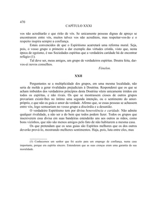 470
                                     CAPÍTULO XXXI

vos não acreditarão e que rirão de vós. Se unicamente pessoas dignas de apreço se
encontrarem entre vós, muitos talvez vos não acreditem, mas respeitar-vos-ão e o
respeito inspira sempre a confiança.
       Estais convencidos de que o Espiritismo acarretará uma reforma moral. Seja,
pois, o vosso grupo o primeiro a dar exemplo das virtudes cristãs, visto que, nesta
época de egoísmo, é nas Sociedades espíritas que a verdadeira caridade há de encontrar
refúgio (1).
       Tal deve ser, meus amigos, um grupo de verdadeiros espíritas. Doutra feita, dar-
vos-ei novos conselhos.
                                                         Fénelon.

                                             XXII

        Perguntastes se a multiplicidade dos grupos, em uma mesma localidade, não
seria de molde a gerar rivalidades prejudiciais à Doutrina. Responderei que os que se
acham imbuídos dos verdadeiros princípios desta Doutrina vêem unicamente irmãos em
todos os espíritas, e não rivais. Os que se mostrassem ciosos de outros grupos
provariam existir-lhes no íntimo uma segunda intenção, ou o sentimento do amor-
próprio, e que não os guia o amor da verdade. Afirmo que, se essas pessoas se achassem
entre vós, logo semeariam no vosso grupo a discórdia e a desunião.
        O verdadeiro Espiritismo tem por divisa benevolência e caridade. Não admite
qualquer rivalidade, a não ser a do bem que todos podem fazer. Todos os grupos que
inscreverem essa divisa em suas bandeiras estenderão uns aos outros as mãos, como
bons vizinhos, que não são menos amigos pelo fato de não habitarem a mesma casa.
        Os que pretendam que os seus guias são Espíritos melhores que os dos outros
deverão prová-lo, mostrando melhores sentimentos. Haja, pois, luta entre eles, mas

        __________
        (1) Conhecemos um senhor que foi aceito para um emprego de confiança, numa casa
importante, porque era espírita sincero. Entenderam que as suas crenças eram uma garantia da sua
moralidade.
 