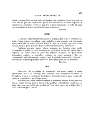 471
                            DISSERTAÇÕES ESPÍRITAS

luta de grandeza dalma, de abnegação, de bondade e de humildade. O que atirar pedra a
outro provará, por esse simples fato, que se acha influenciado por maus Espíritos. A
natureza dos sentimentos recíprocos que dois homens manifestem é a pedra de toque
para se conhecer a natureza dos Espíritos que os assistem.
                                                         Fénelon.

                                        XXIII

        O silêncio e o recolhimento são condições essenciais para todas as comunicações
sérias. Nunca obtereis preencham essas condições os que somente pela curiosidade
sejam conduzidos às vossas reuniões. Convidai, pois, os curiosos a procurar outros
lugares, por isso que a distração deles constituiria uma causa de perturbação.
        Nenhuma conversa deveis tolerar, enquanto os Espíritos estão sendo
questionados. Recebeis, às vezes, comunicações que exigem de vós uma réplica séria e
respostas não menos sérias da parte dos Espíritos evocados, aos quais muito
desagradam, crede-o, os cochichos contínuos de certos assistentes. Daí, em
conseqüência, nada obterdes por completo, nem de verdadeiramente sério. Também o
médium que escreve experimenta distrações muito prejudiciais ao seu ministério.
                                                           São Luís.

                                        XXIV

        Falar-vos-ei da necessidade de observardes, nas vossas sessões, a maior
regularidade, isto é, de evitardes toda confusão, toda divergência de idéias. A
divergência favorece a substituição dos Espíritos bons pelos maus e quase sempre são
estes que respondem às questões propostas.
        Por outro lado, numa reunião composta de elementos diversos e desconhecidos
uns dos outros, por que meio se hão de evitar as idéias contraditórias, a distração, ou,
ainda pior, uma vaga indiferença zombeteira? Esse meio quisera eu achá-lo eficaz e
certo. Talvez esteja na concen-
 