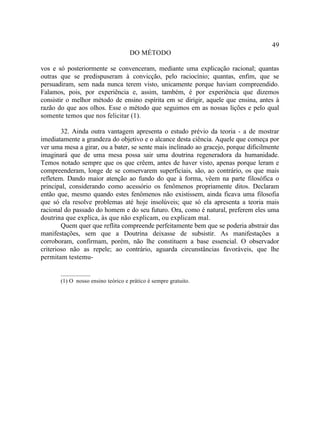 49
                                    DO MÉTODO

vos e só posteriormente se convenceram, mediante uma explicação racional; quantas
outras que se predispuseram à convicção, pelo raciocínio; quantas, enfim, que se
persuadiram, sem nada nunca terem visto, unicamente porque haviam compreendido.
Falamos, pois, por experiência e, assim, também, é por experiência que dizemos
consistir o melhor método de ensino espírita em se dirigir, aquele que ensina, antes à
razão do que aos olhos. Esse o método que seguimos em as nossas lições e pelo qual
somente temos que nos felicitar (1).

        32. Ainda outra vantagem apresenta o estudo prévio da teoria - a de mostrar
imediatamente a grandeza do objetivo e o alcance desta ciência. Aquele que começa por
ver uma mesa a girar, ou a bater, se sente mais inclinado ao gracejo, porque dificilmente
imaginará que de uma mesa possa sair uma doutrina regeneradora da humanidade.
Temos notado sempre que os que crêem, antes de haver visto, apenas porque leram e
compreenderam, longe de se conservarem superficiais, são, ao contrário, os que mais
refletem. Dando maior atenção ao fundo do que à forma, vêem na parte filosófica o
principal, considerando como acessório os fenômenos propriamente ditos. Declaram
então que, mesmo quando estes fenômenos não existissem, ainda ficava uma filosofia
que só ela resolve problemas até hoje insolúveis; que só ela apresenta a teoria mais
racional do passado do homem e do seu futuro. Ora, como é natural, preferem eles uma
doutrina que explica, às que não explicam, ou explicam mal.
        Quem quer que reflita compreende perfeitamente bem que se poderia abstrair das
manifestações, sem que a Doutrina deixasse de subsistir. As manifestações a
corroboram, confirmam, porém, não lhe constituem a base essencial. O observador
criterioso não as repele; ao contrário, aguarda circunstâncias favoráveis, que lhe
permitam testemu-

       __________
       (1) O nosso ensino teórico e prático é sempre gratuito.
 